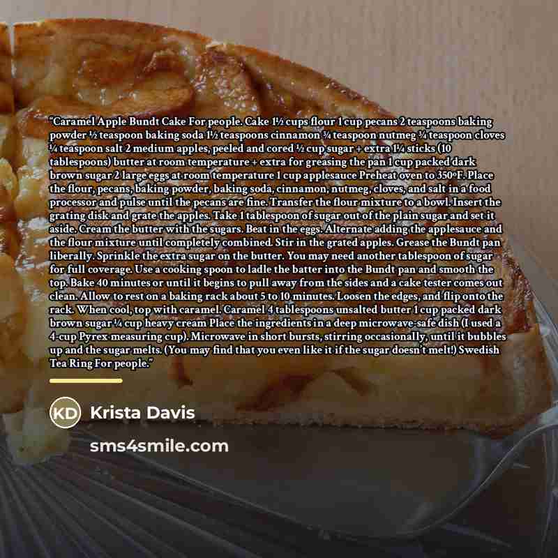 “Caramel Apple Bundt Cake For people. Cake 1½ cups flour 1 cup pecans 2 teaspoons baking powder ½ teaspoon baking soda 1½ teaspoons cinnamon ¾ teaspoon nutmeg ¾ teaspoon cloves ¼ teaspoon salt 2 medium apples, peeled and cored ½ cup sugar + extra 1¼ sticks (10 tablespoons) butter at room…” quote by Krista Davis