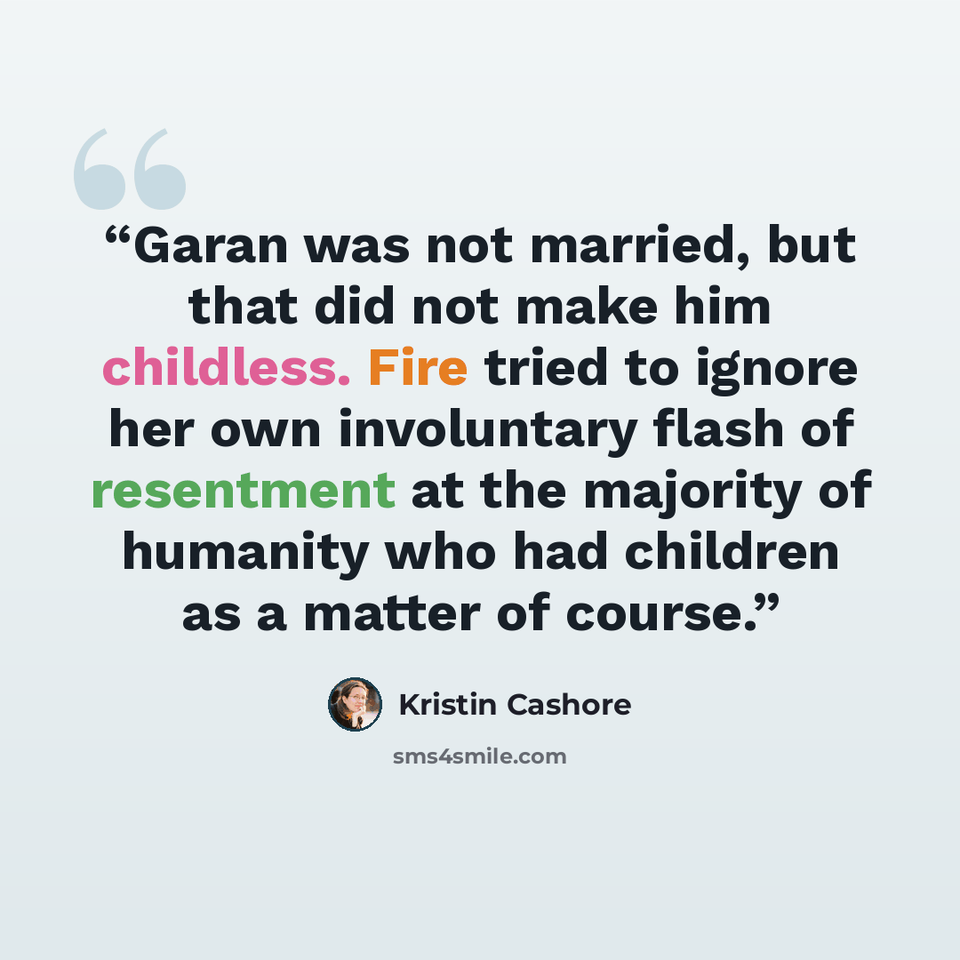 “Garan was not married, but that did not make him childless. Fire tried to ignore her own involuntary flash of resentment at the majority of humanity who had children as a matter of course.” quote by Kristin Cashore