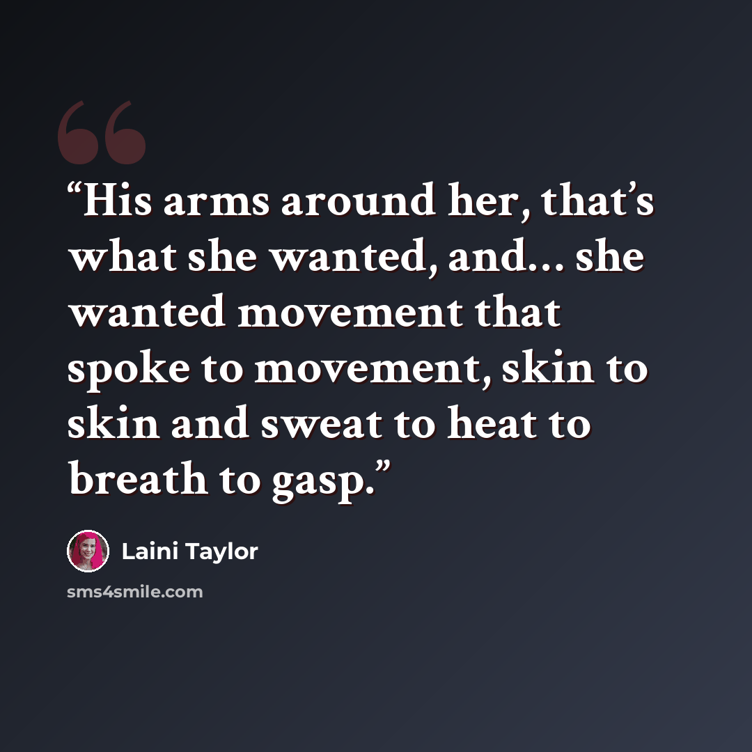 “His arms around her, that’s what she wanted, and… she wanted movement that spoke to movement, skin to skin and sweat to heat to breath to gasp.” quote by Laini Taylor