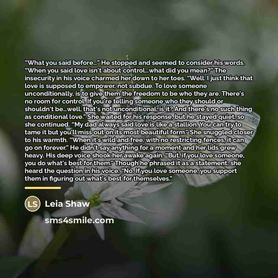 “What you said before…” He stopped and seemed to consider his words. “When you said love isn't about control…what did you mean?” The insecurity in his voice charmed her down to her toes. “Well. I just think that love is supposed to empower, not subdue. To love someone unconditionally, is to give…” quote by Leia Shaw