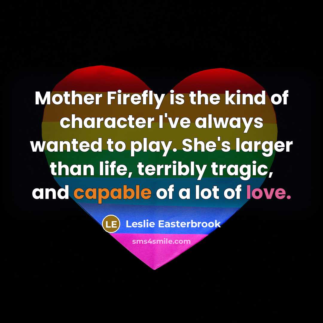 “Mother Firefly is the kind of character I've always wanted to play. She's larger than life, terribly tragic, and capable of a lot of love.” quote by Leslie Easterbrook