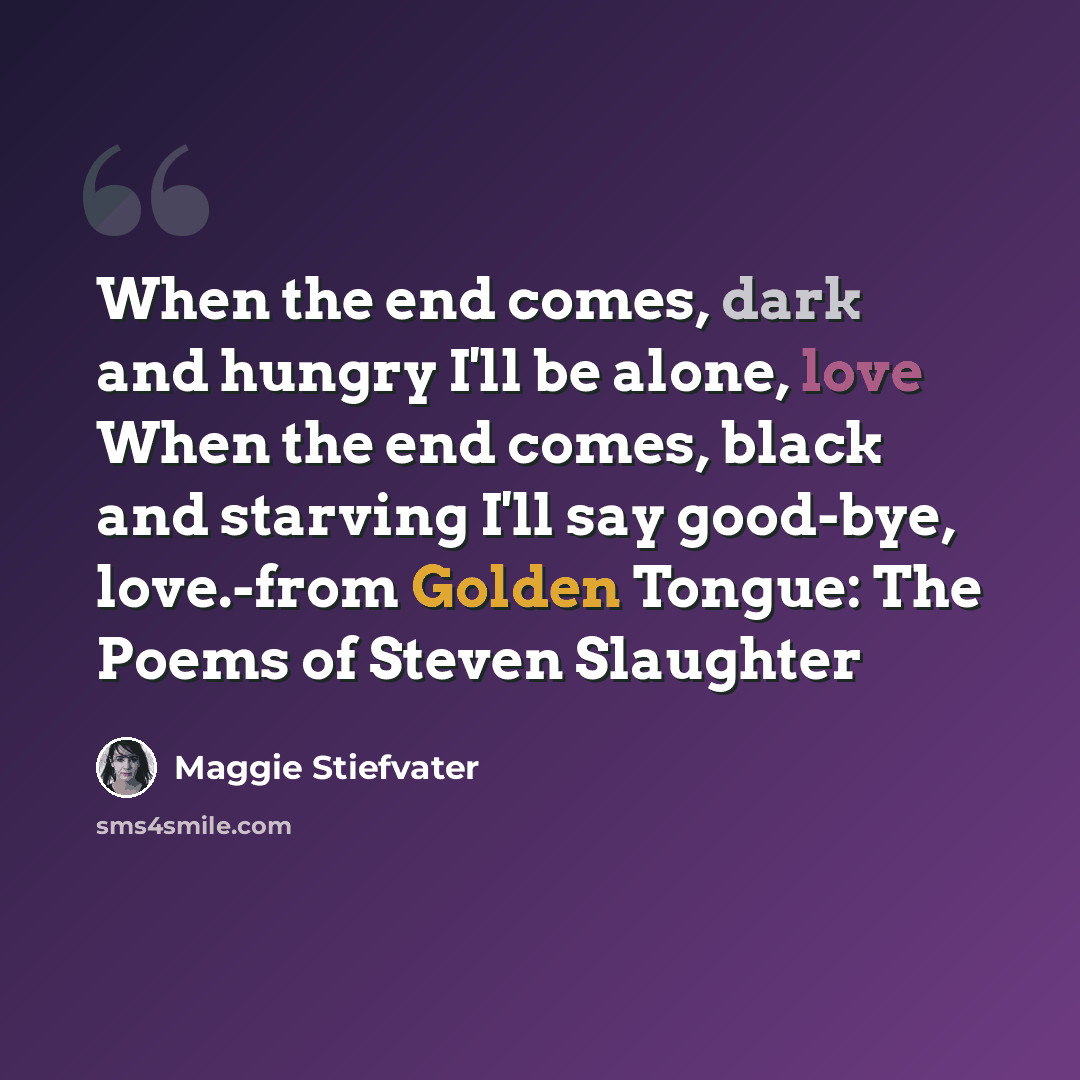 “When the end comes, dark and hungry I'll be alone, love When the end comes, black and starving I'll say good-bye, love.-from Golden Tongue: The Poems of Steven Slaughter” quote by Maggie Stiefvater