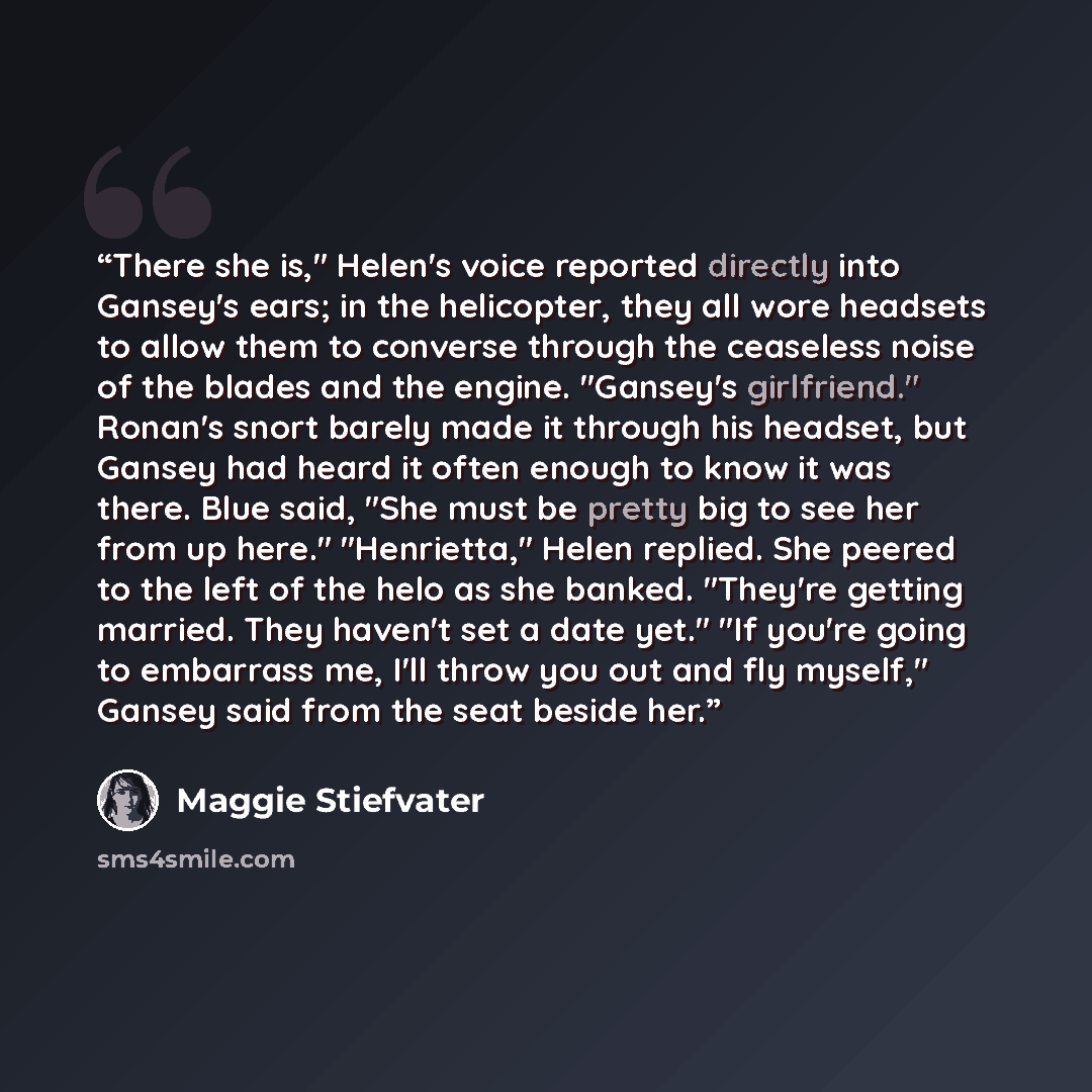 “There she is," Helen's voice reported directly into Gansey's ears; in the helicopter, they all wore headsets to allow them to converse through the ceaseless noise of the blades and the engine. "Gansey's girlfriend." Ronan's snort barely made it through his headset, but Gansey had heard it often…” quote by Maggie Stiefvater