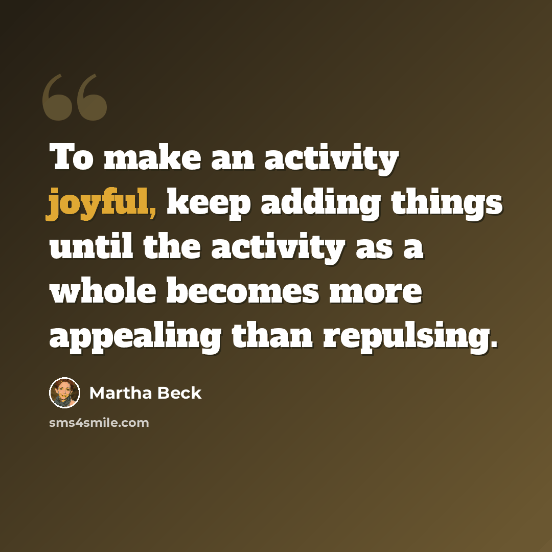 “To make an activity joyful, keep adding things until the activity as a whole becomes more appealing than repulsing.” quote by Martha Beck