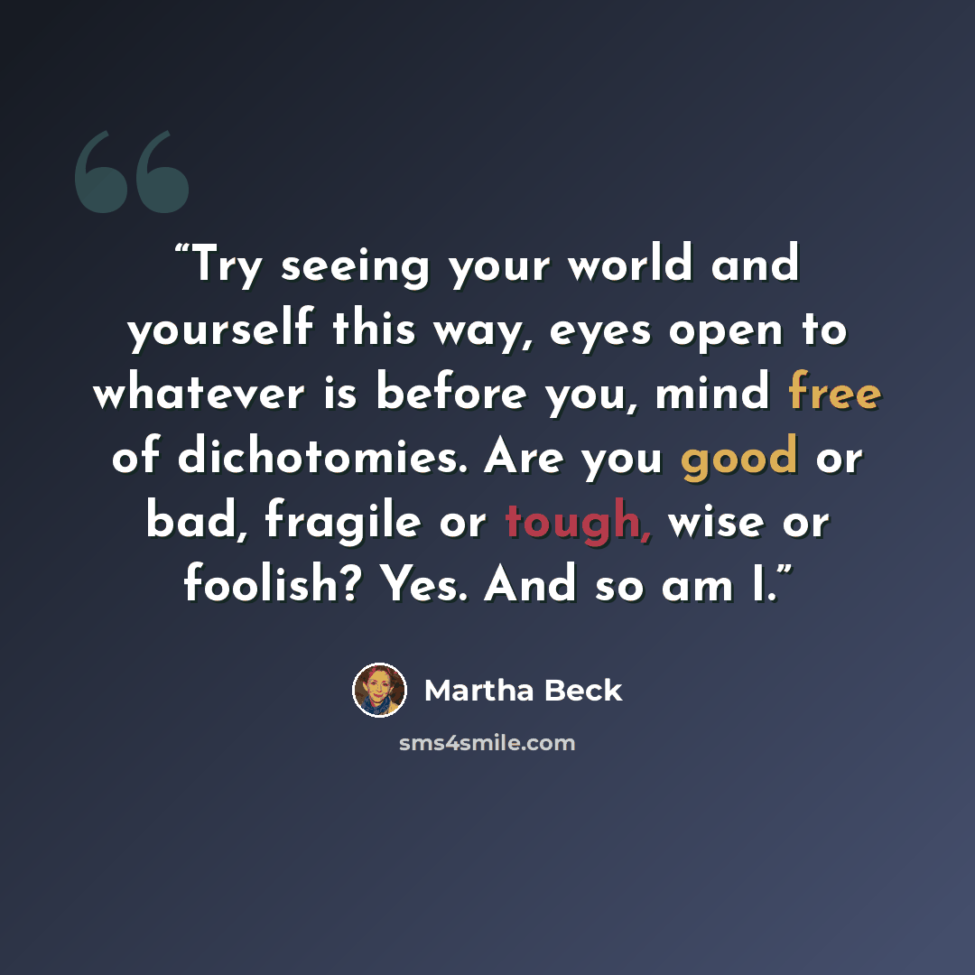 “Try seeing your world and yourself this way, eyes open to whatever is before you, mind free of dichotomies. Are you good or bad, fragile or tough, wise or foolish? Yes. And so am I.” quote by Martha Beck