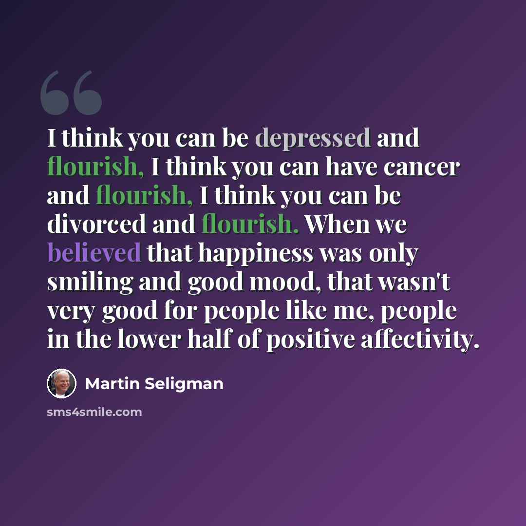 “I think you can be depressed and flourish, I think you can have cancer and flourish, I think you can be divorced and flourish. When we believed that happiness was only smiling and good mood, that wasn't very good for people like me, people in the lower half of positive affectivity.” quote by Martin Seligman