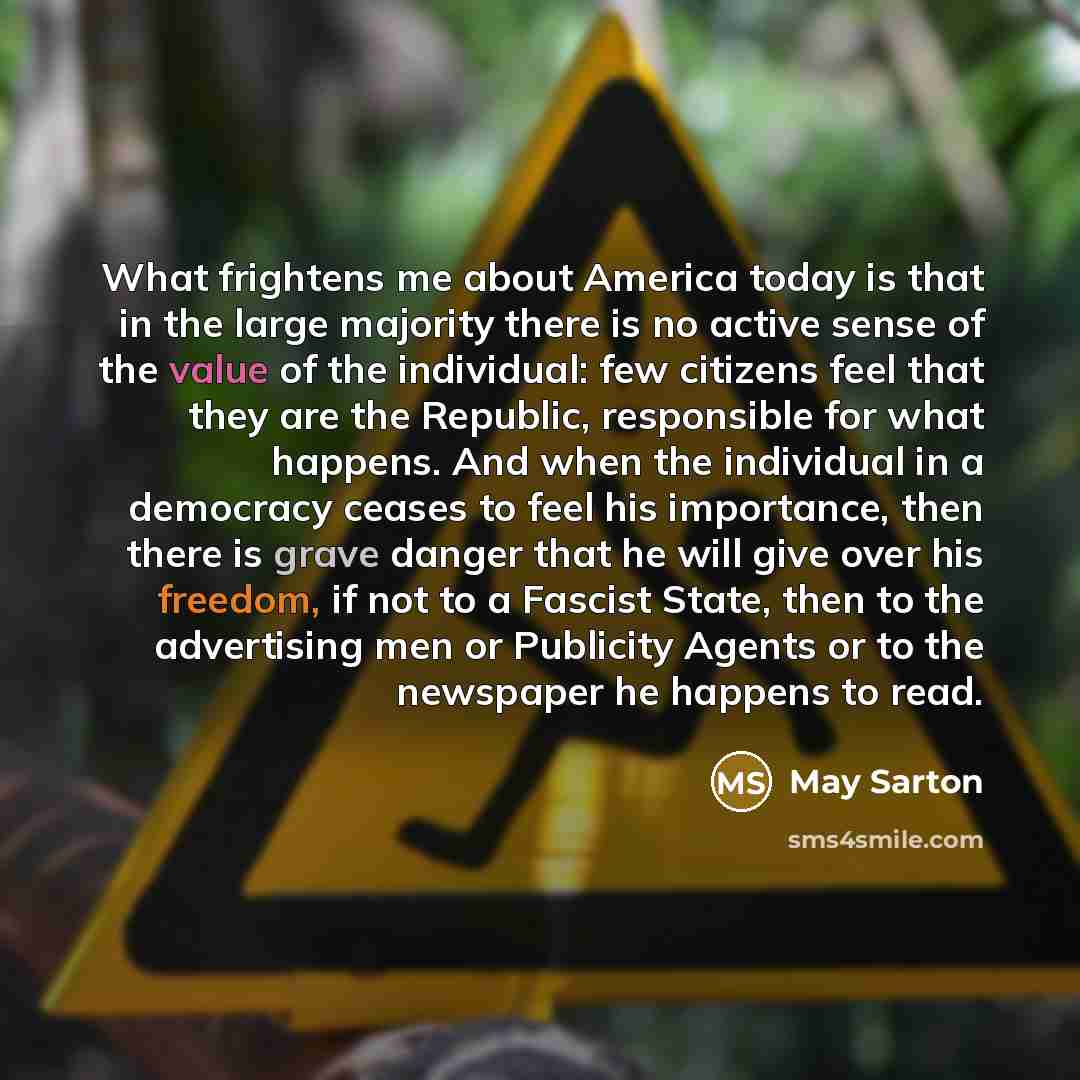 “What frightens me about America today is that in the large majority there is no active sense of the value of the individual: few citizens feel that they are the Republic, responsible for what happens. And when the individual in a democracy ceases to feel his importance, then there is grave danger…” quote by May Sarton