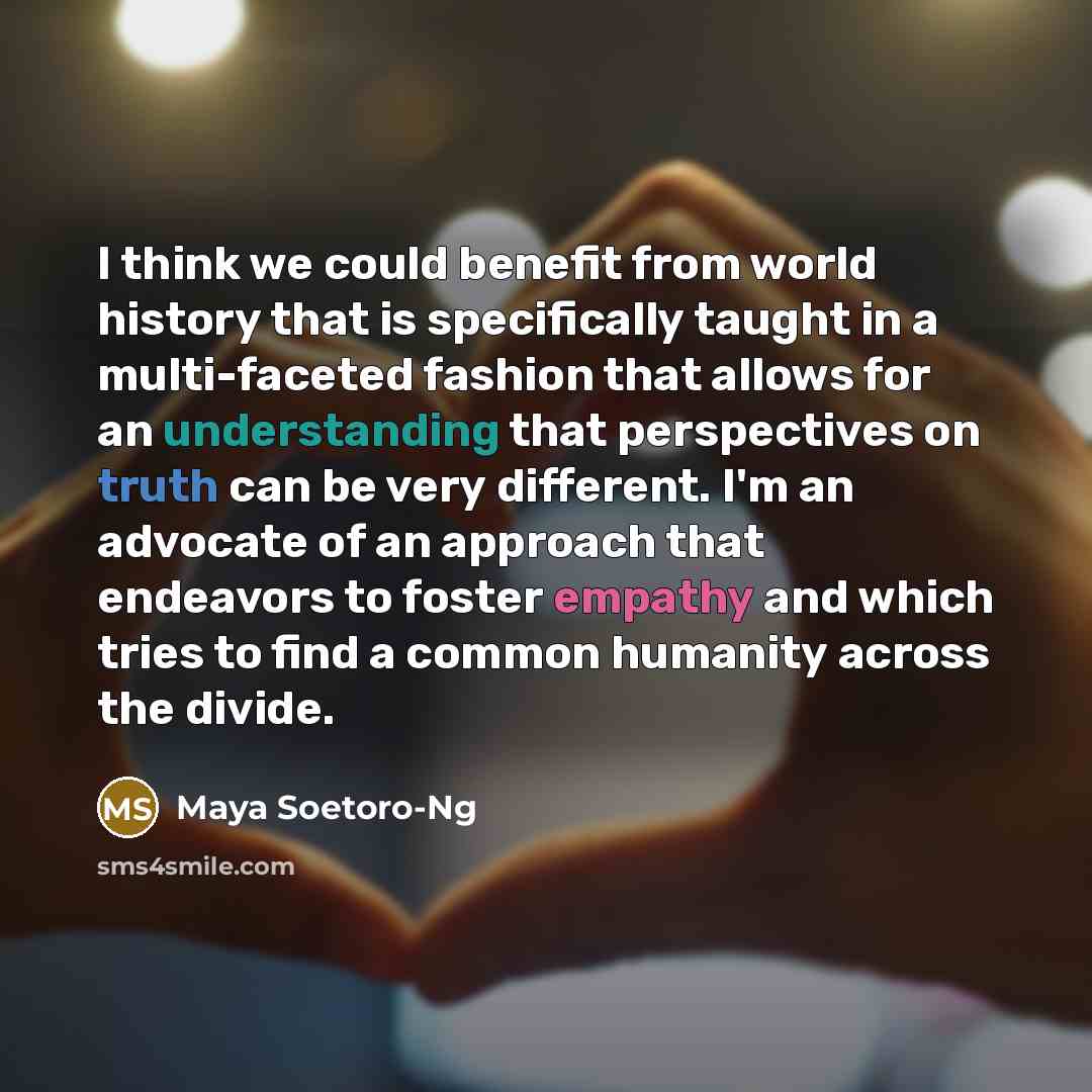“I think we could benefit from world history that is specifically taught in a multi-faceted fashion that allows for an understanding that perspectives on truth can be very different. I'm an advocate of an approach that endeavors to foster empathy and which tries to find a common humanity across the…” quote by Maya Soetoro-Ng