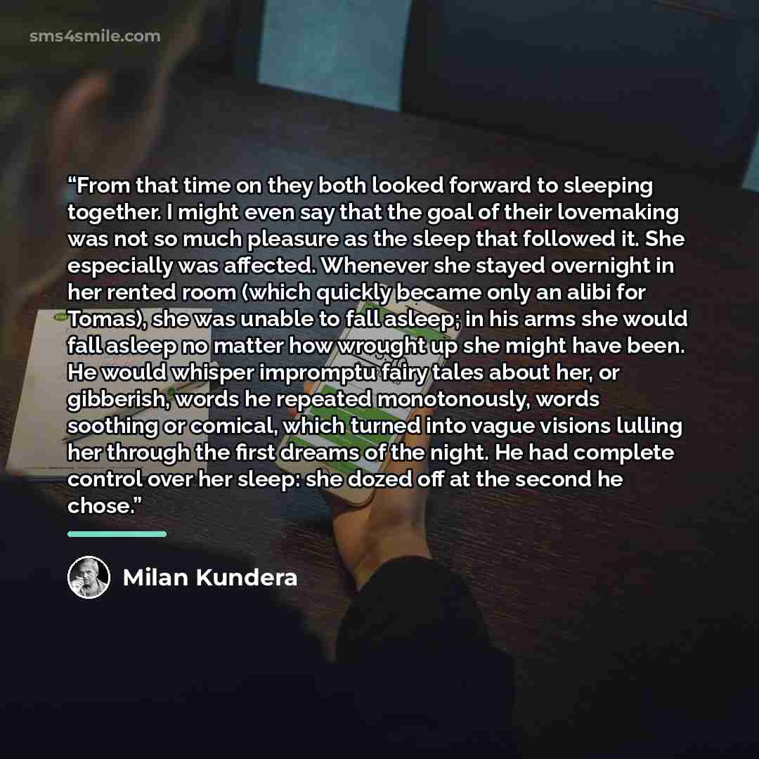 “From that time on they both looked forward to sleeping together. I might even say that the goal of their lovemaking was not so much pleasure as the sleep that followed it. She especially was affected. Whenever she stayed overnight in her rented room (which quickly became only an alibi for Tomas)…” quote by Milan Kundera