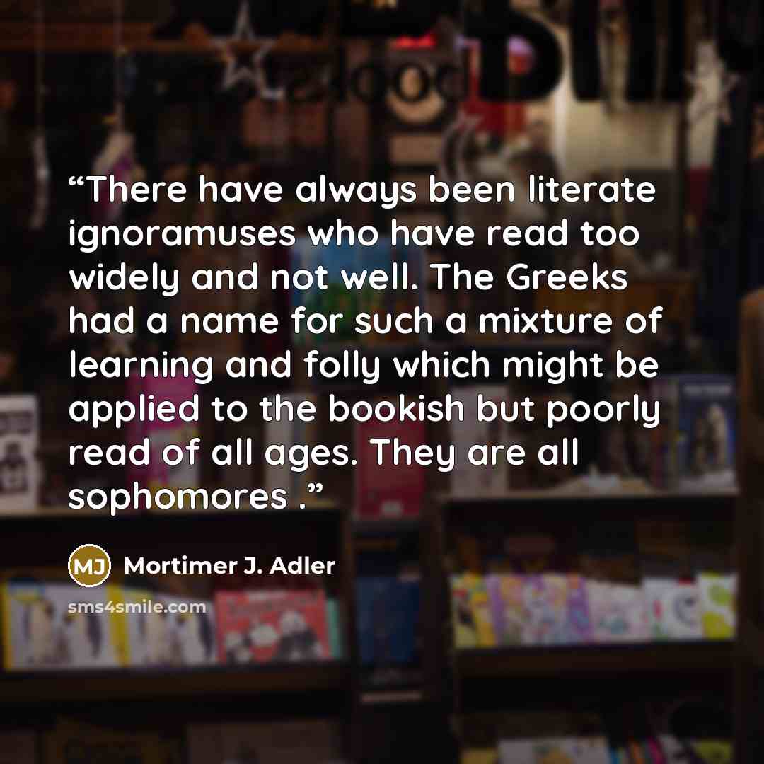 “There have always been literate ignoramuses who have read too widely and not well. The Greeks had a name for such a mixture of learning and folly which might be applied to the bookish but poorly read of all ages. They are all sophomores .” quote by Mortimer J. Adler