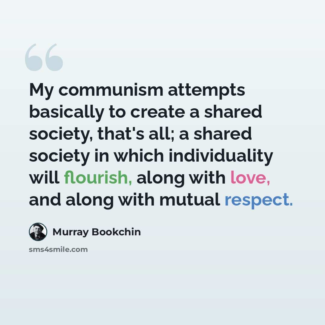 “My communism attempts basically to create a shared society, that's all; a shared society in which individuality will flourish, along with love, and along with mutual respect.” quote by Murray Bookchin