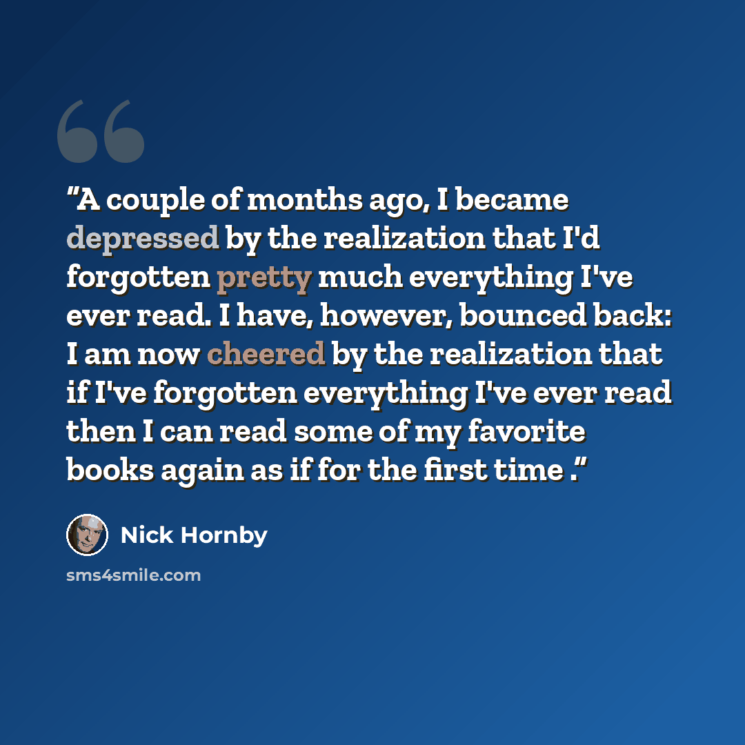 “A couple of months ago, I became depressed by the realization that I'd forgotten pretty much everything I've ever read. I have, however, bounced back: I am now cheered by the realization that if I've forgotten everything I've ever read then I can read some of my favorite books again as if for the…” quote by Nick Hornby
