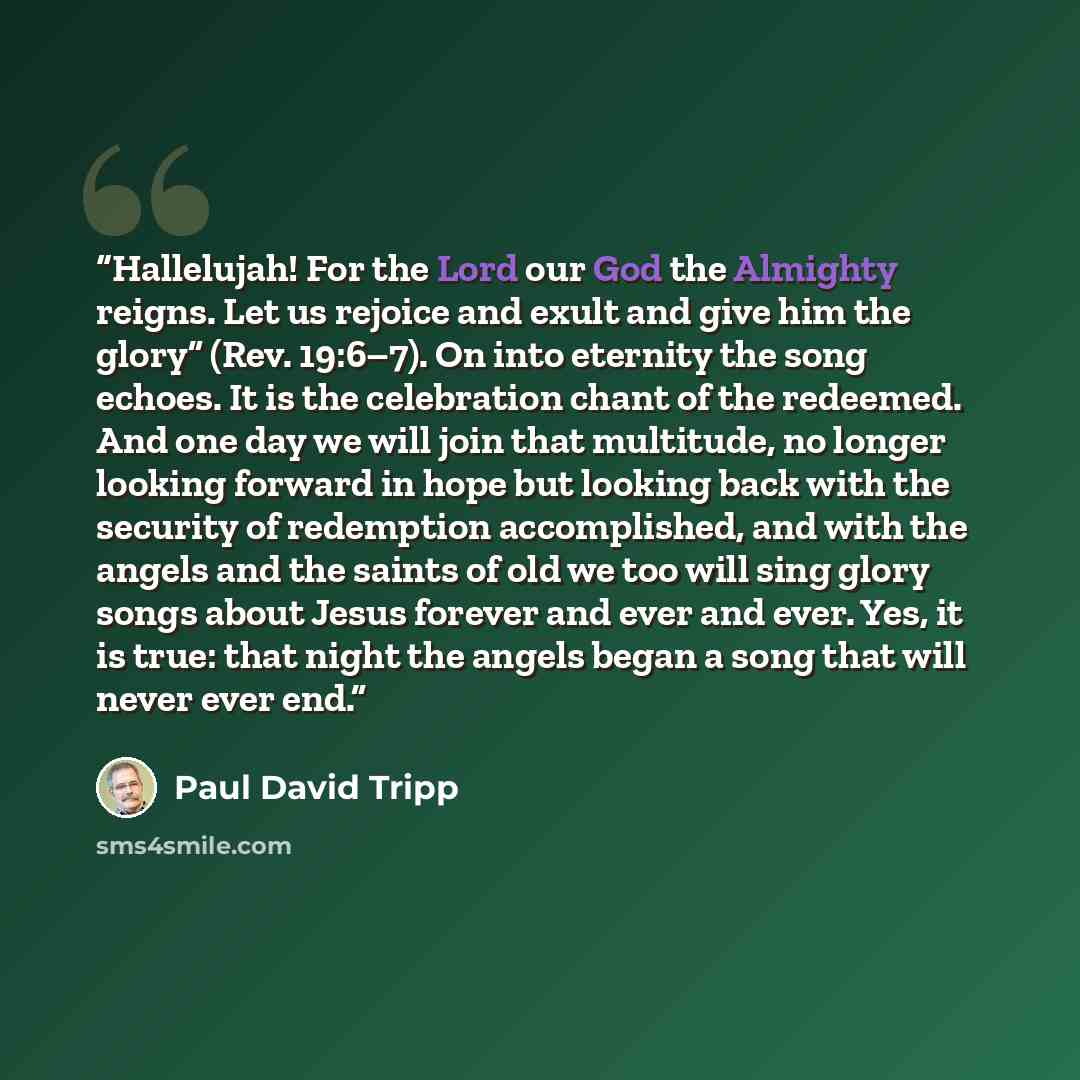 “Hallelujah! For the Lord our God the Almighty reigns. Let us rejoice and exult and give him the glory” (Rev. 19:6–7). On into eternity the song echoes. It is the celebration chant of the redeemed. And one day we will join that multitude, no longer looking forward in hope but looking back with the…” quote by Paul David Tripp