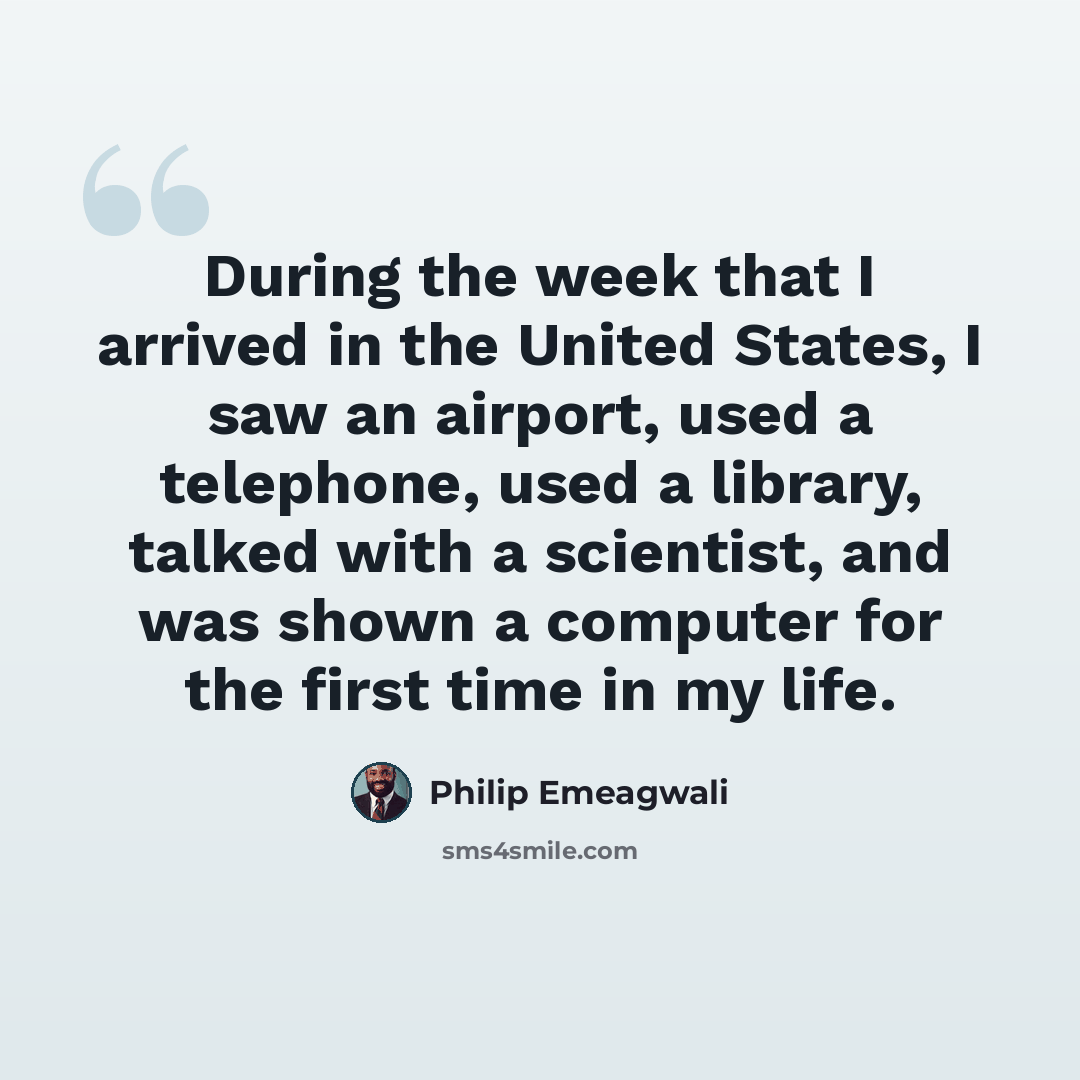 “During the week that I arrived in the United States, I saw an airport, used a telephone, used a library, talked with a scientist, and was shown a computer for the first time in my life.” quote by Philip Emeagwali
