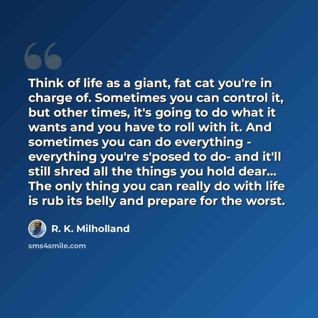 “Think of life as a giant, fat cat you're in charge of. Sometimes you can control it, but other times, it's going to do what it wants and you have to roll with it. And sometimes you can do everything - everything you're s'posed to do- and it'll still shred all the things you hold dear... The only…” quote by R. K. Milholland