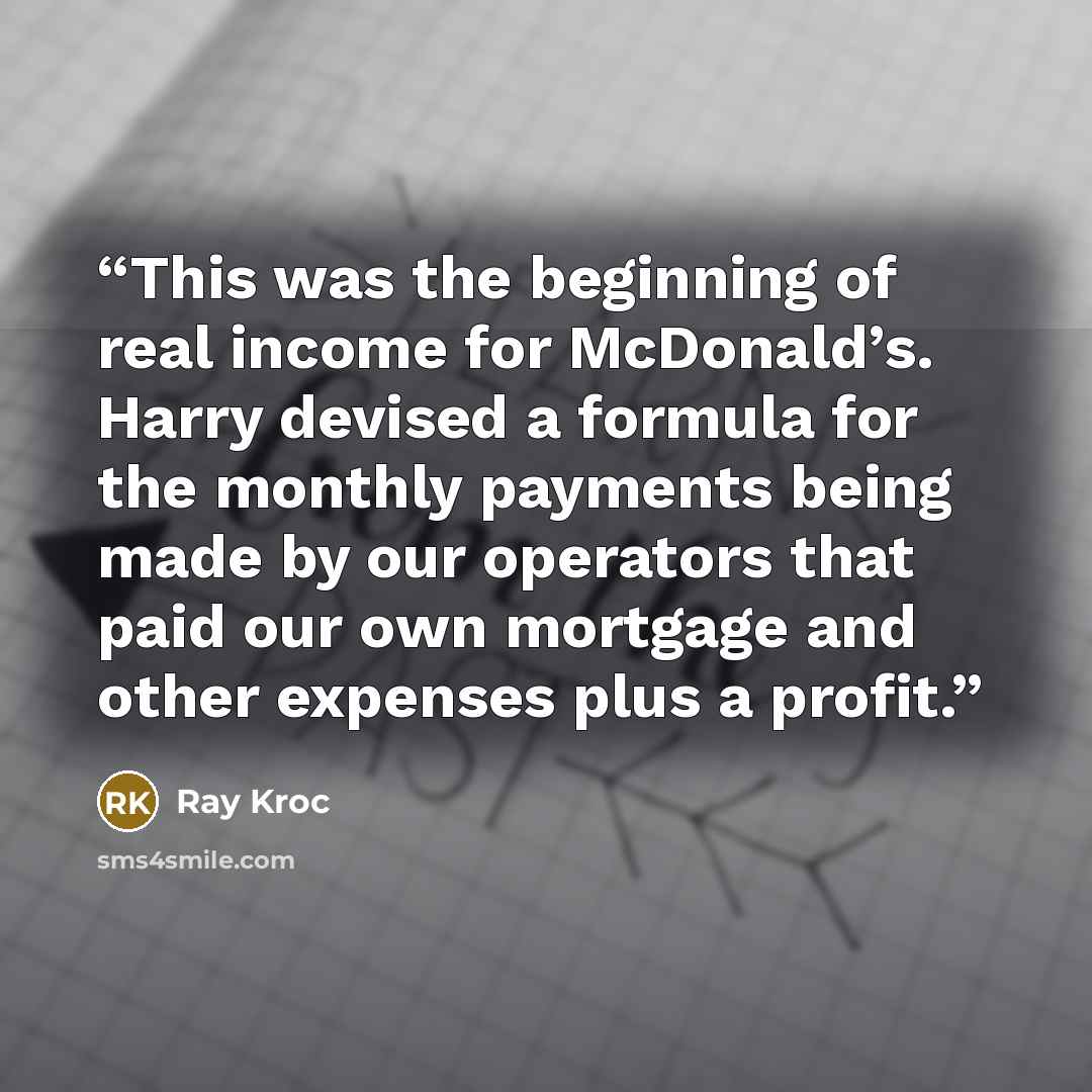 “This was the beginning of real income for McDonald’s. Harry devised a formula for the monthly payments being made by our operators that paid our own mortgage and other expenses plus a profit.” quote by Ray Kroc