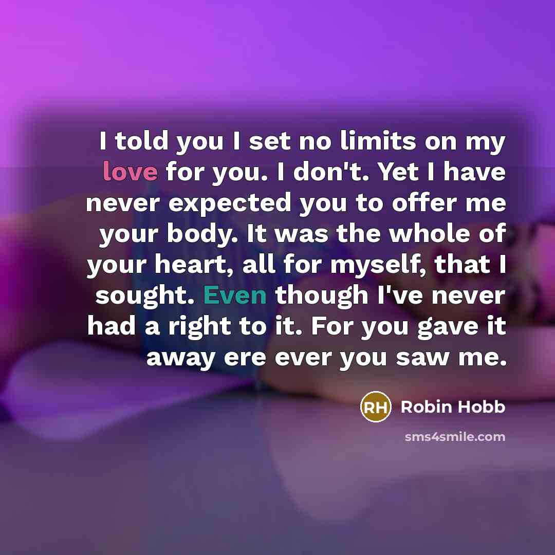 “I told you I set no limits on my love for you. I don't. Yet I have never expected you to offer me your body. It was the whole of your heart, all for myself, that I sought. Even though I've never had a right to it. For you gave it away ere ever you saw me.” quote by Robin Hobb