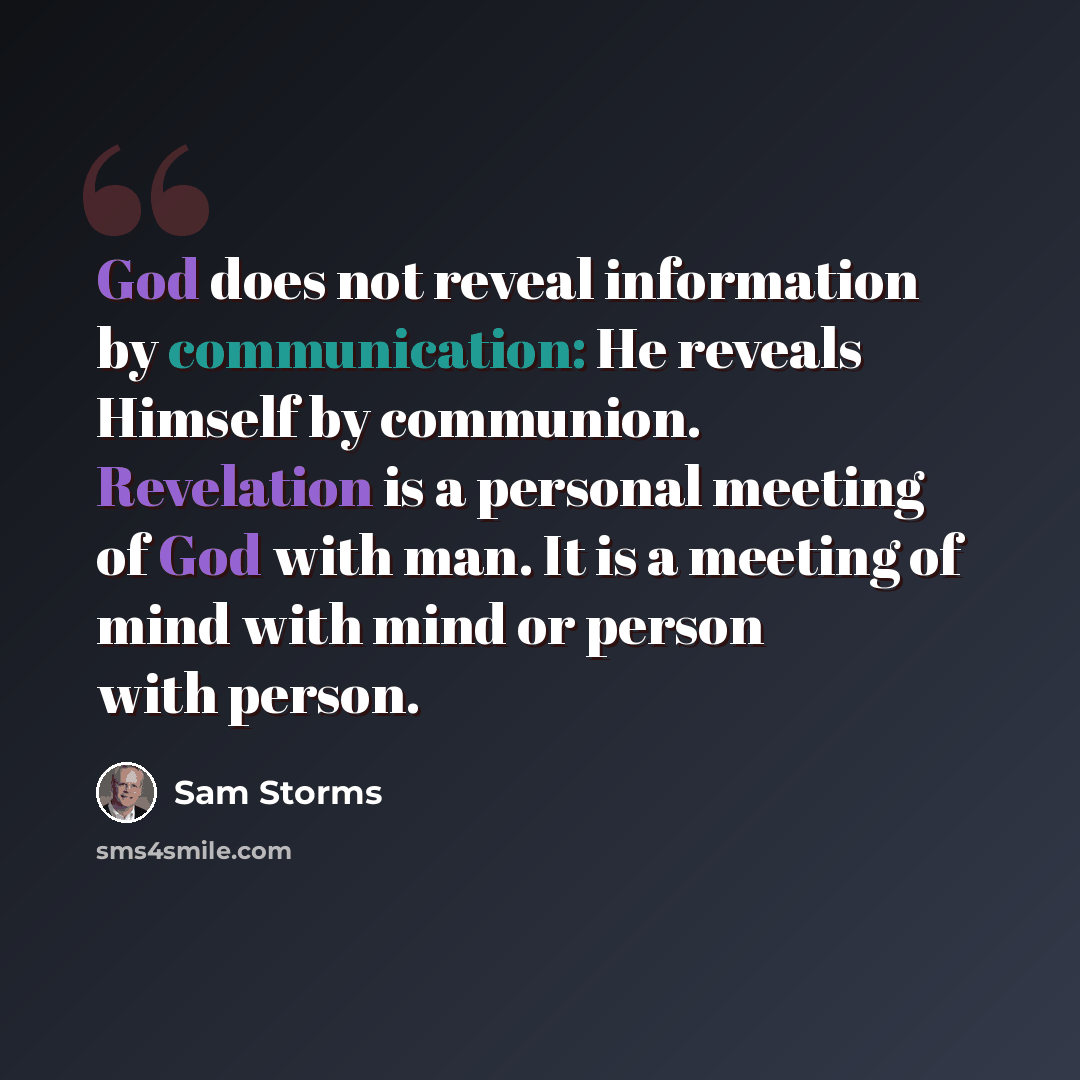 “God does not reveal information by communication: He reveals Himself by communion. Revelation is a personal meeting of God with man. It is a meeting of mind with mind or person with person.” quote by Sam Storms