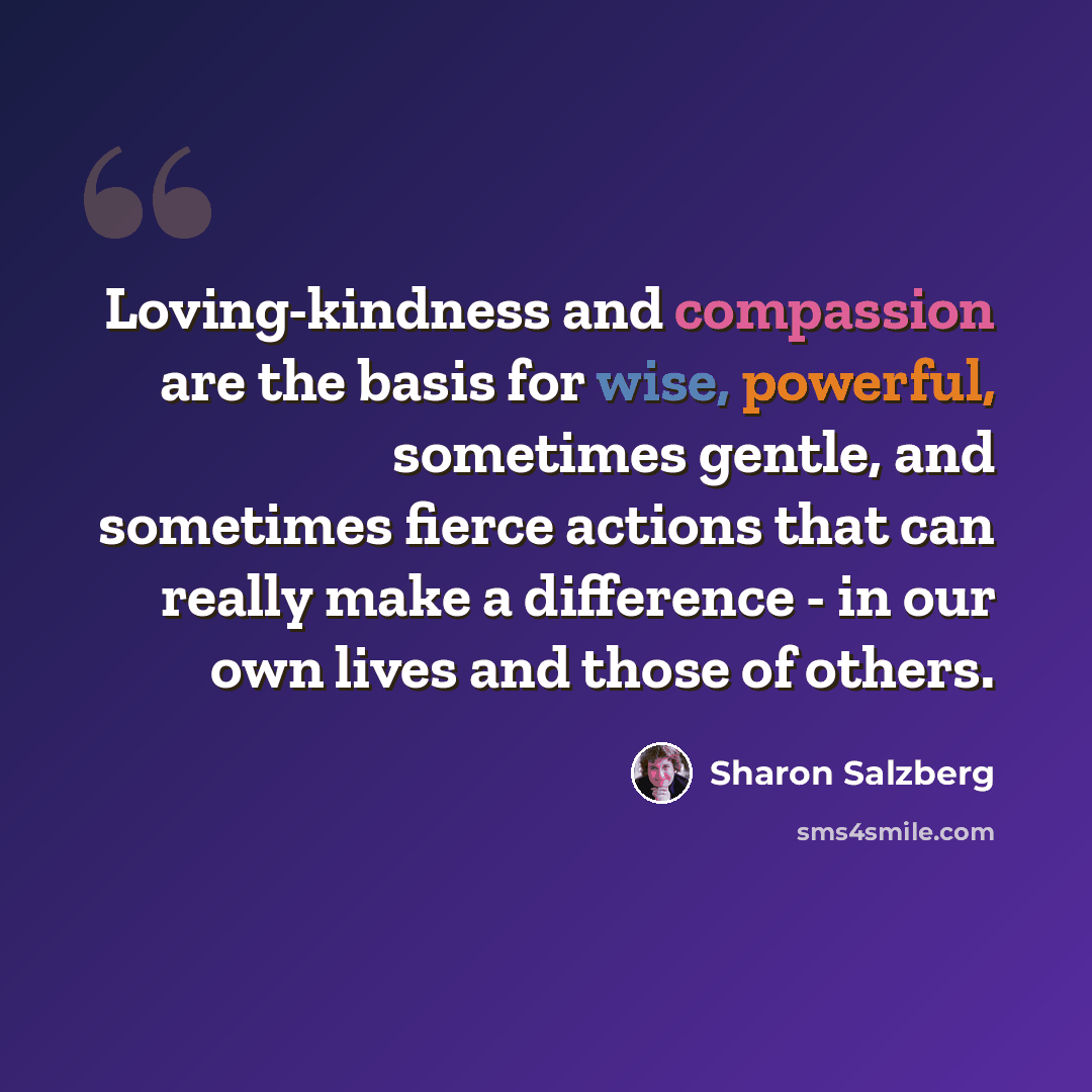 “Loving-kindness and compassion are the basis for wise, powerful, sometimes gentle, and sometimes fierce actions that can really make a difference - in our own lives and those of others.” quote by Sharon Salzberg