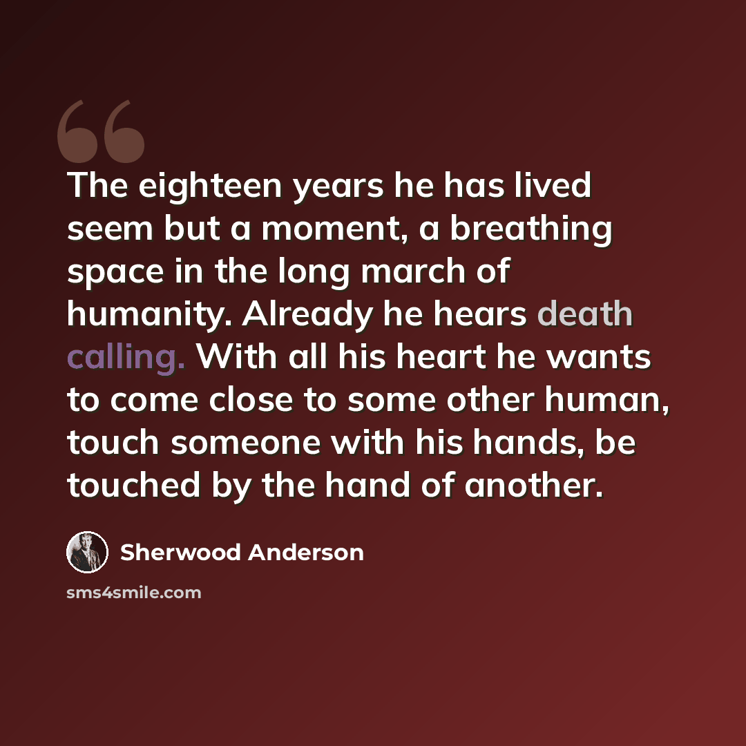 “The eighteen years he has lived seem but a moment, a breathing space in the long march of humanity. Already he hears death calling. With all his heart he wants to come close to some other human, touch someone with his hands, be touched by the hand of another.” quote by Sherwood Anderson