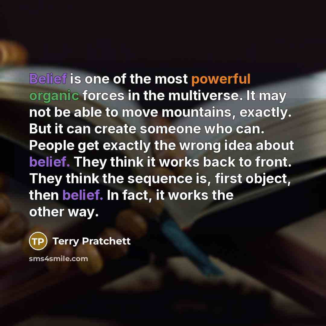 “Belief is one of the most powerful organic forces in the multiverse. It may not be able to move mountains, exactly. But it can create someone who can. People get exactly the wrong idea about belief. They think it works back to front. They think the sequence is, first object, then belief. In fact…” quote by Terry Pratchett