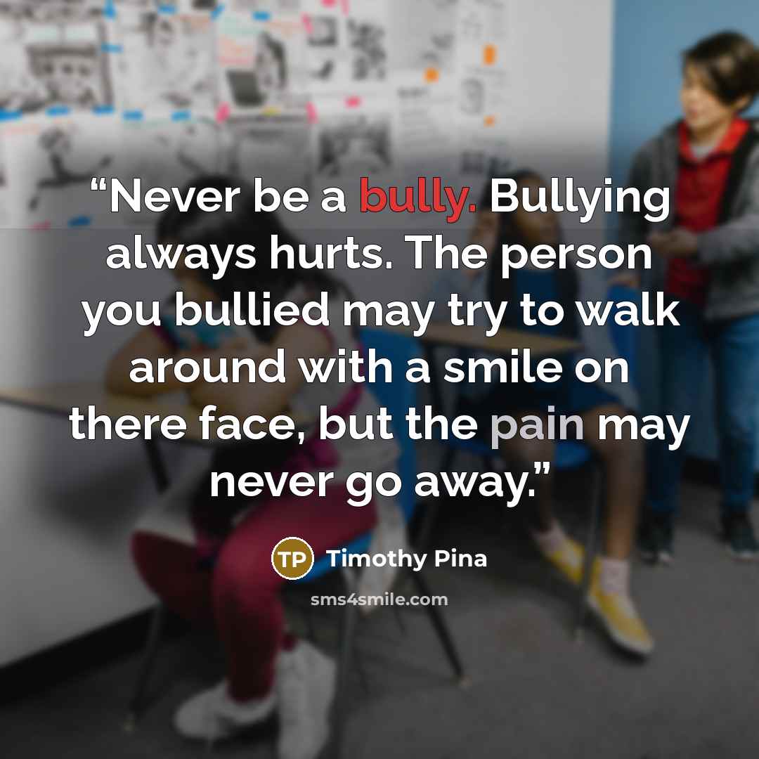 “Never be a bully. Bullying always hurts. The person you bullied may try to walk around with a smile on there face, but the pain may never go away.” quote by Timothy Pina