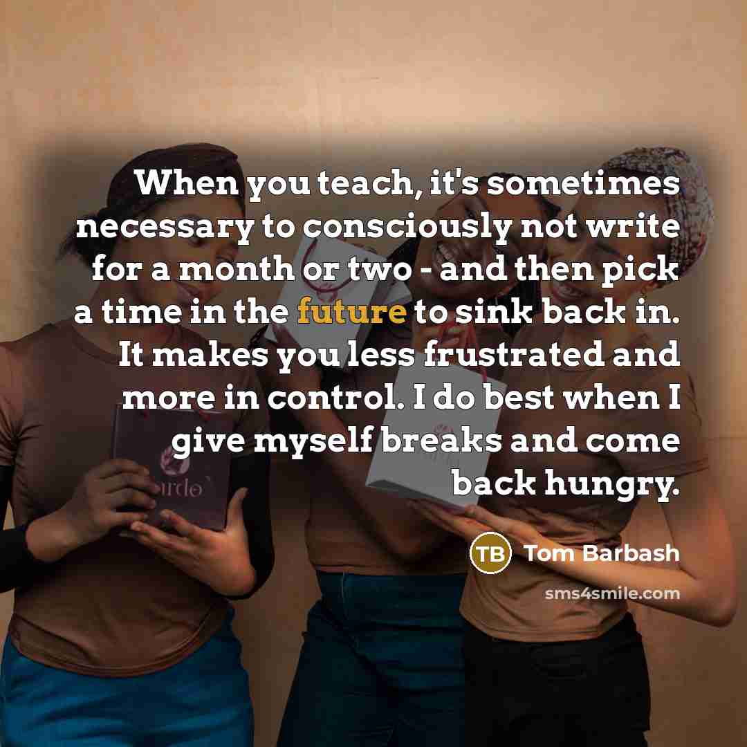 “When you teach, it's sometimes necessary to consciously not write for a month or two - and then pick a time in the future to sink back in. It makes you less frustrated and more in control. I do best when I give myself breaks and come back hungry.” quote by Tom Barbash