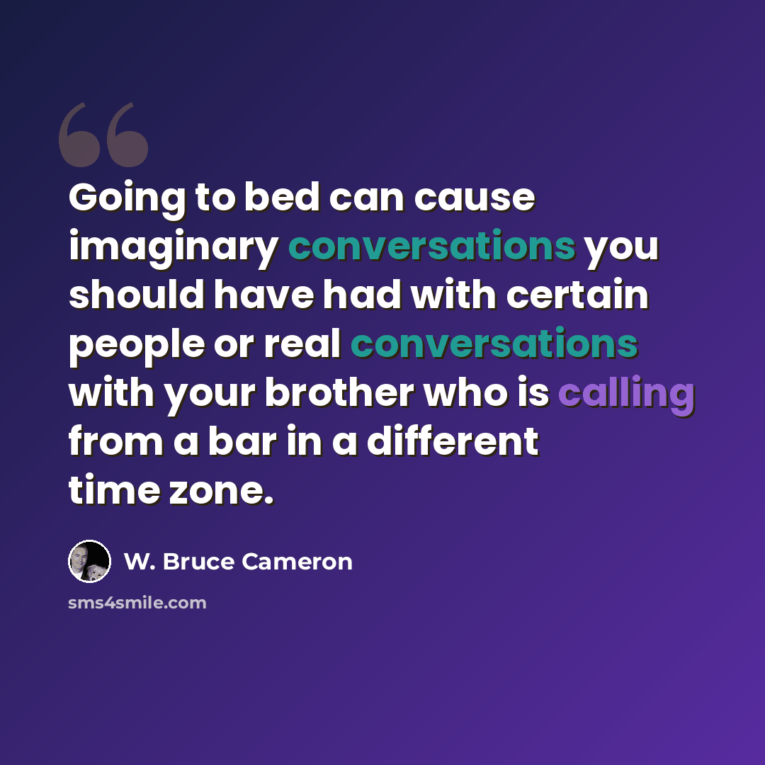 “Going to bed can cause imaginary conversations you should have had with certain people or real conversations with your brother who is calling from a bar in a different time zone.” quote by W. Bruce Cameron