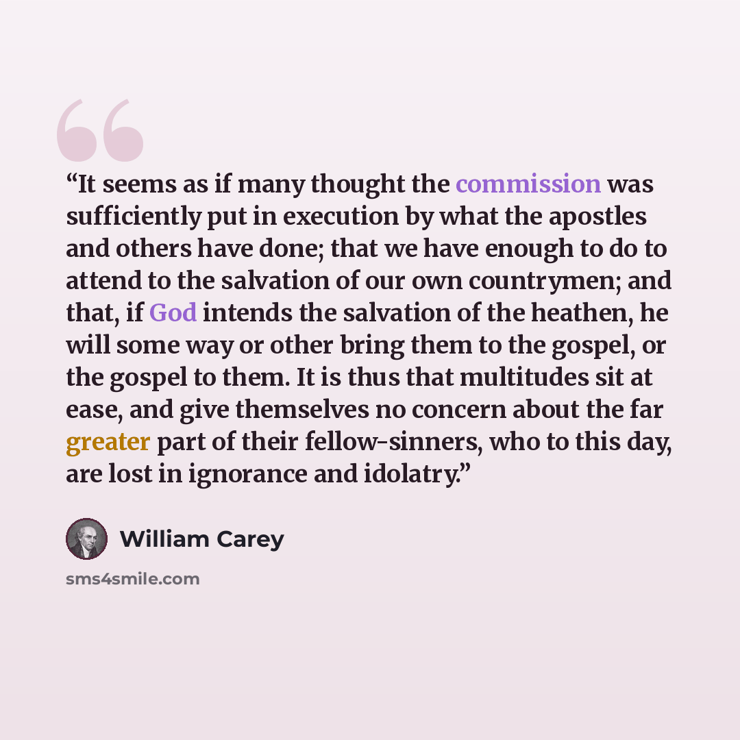 “It seems as if many thought the commission was sufficiently put in execution by what the apostles and others have done; that we have enough to do to attend to the salvation of our own countrymen; and that, if God intends the salvation of the heathen, he will some way or other bring them to the…” quote by William Carey