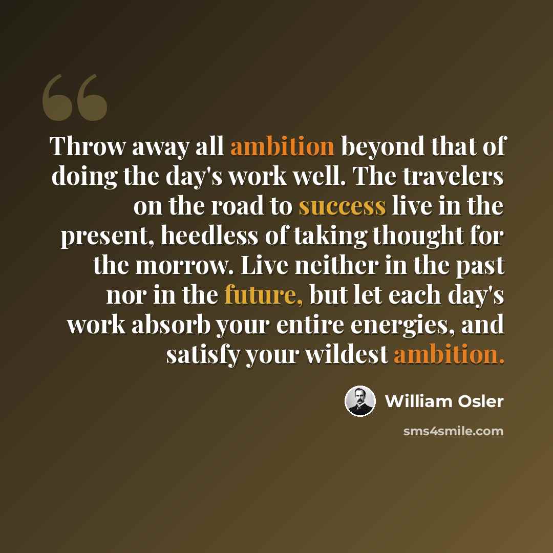 “Throw away all ambition beyond that of doing the day's work well. The travelers on the road to success live in the present, heedless of taking thought for the morrow. Live neither in the past nor in the future, but let each day's work absorb your entire energies, and satisfy your wildest ambition.” quote by William Osler