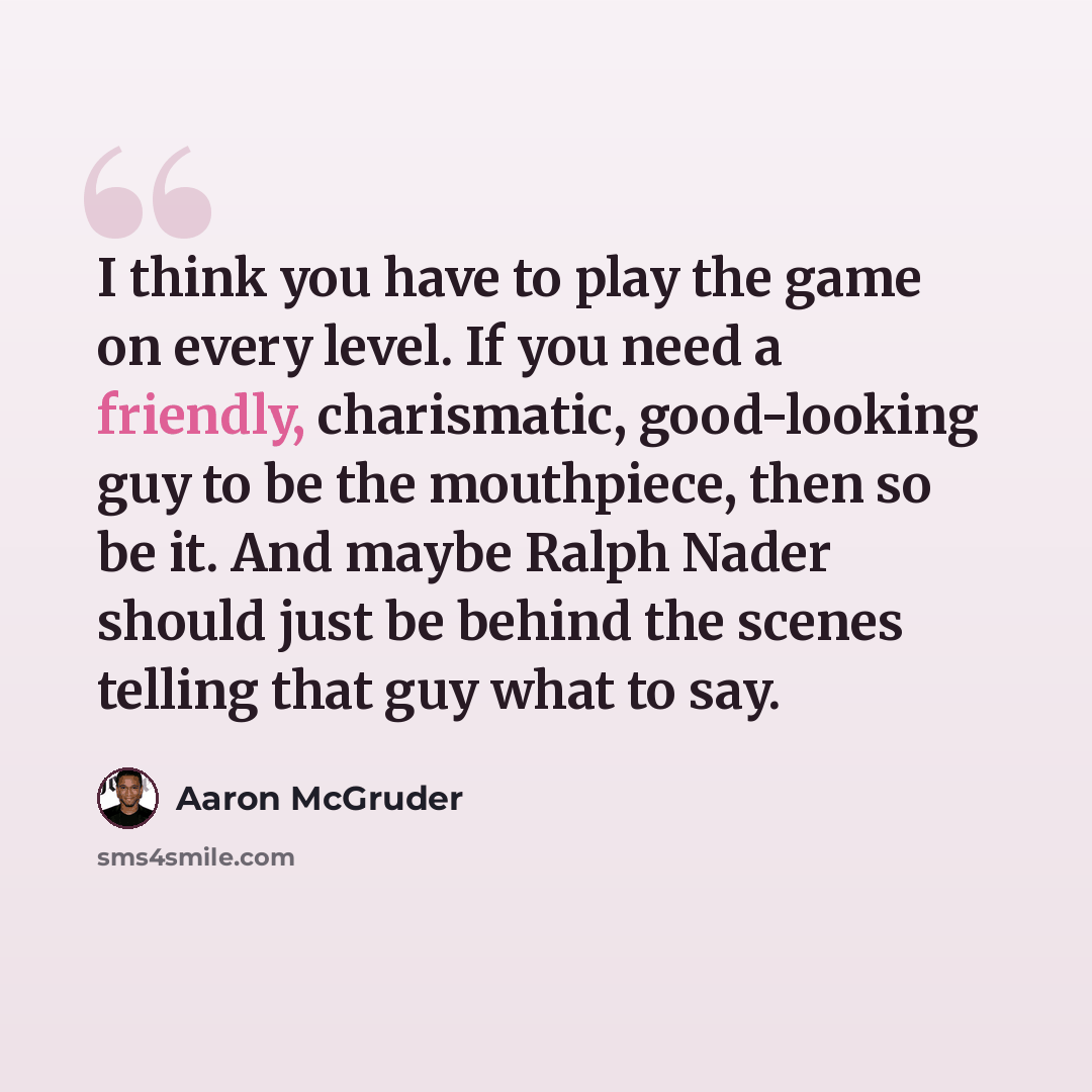 “I think you have to play the game on every level. If you need a friendly, charismatic, good-looking guy to be the mouthpiece, then so be it. And maybe Ralph Nader should just be behind the scenes telling that guy what to say.” quote by Aaron McGruder