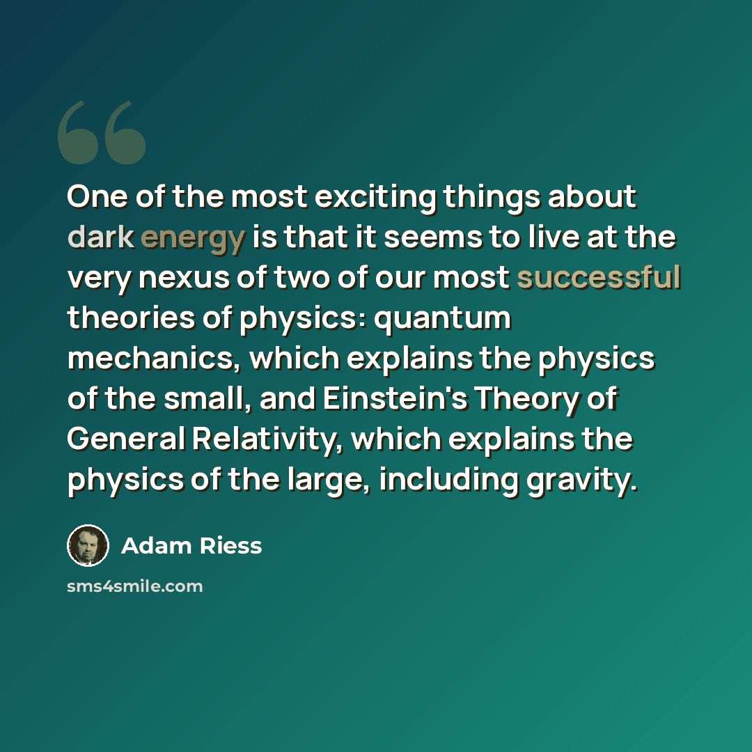 “One of the most exciting things about dark energy is that it seems to live at the very nexus of two of our most successful theories of physics: quantum mechanics, which explains the physics of the small, and Einstein's Theory of General Relativity, which explains the physics of the large…” quote by Adam Riess