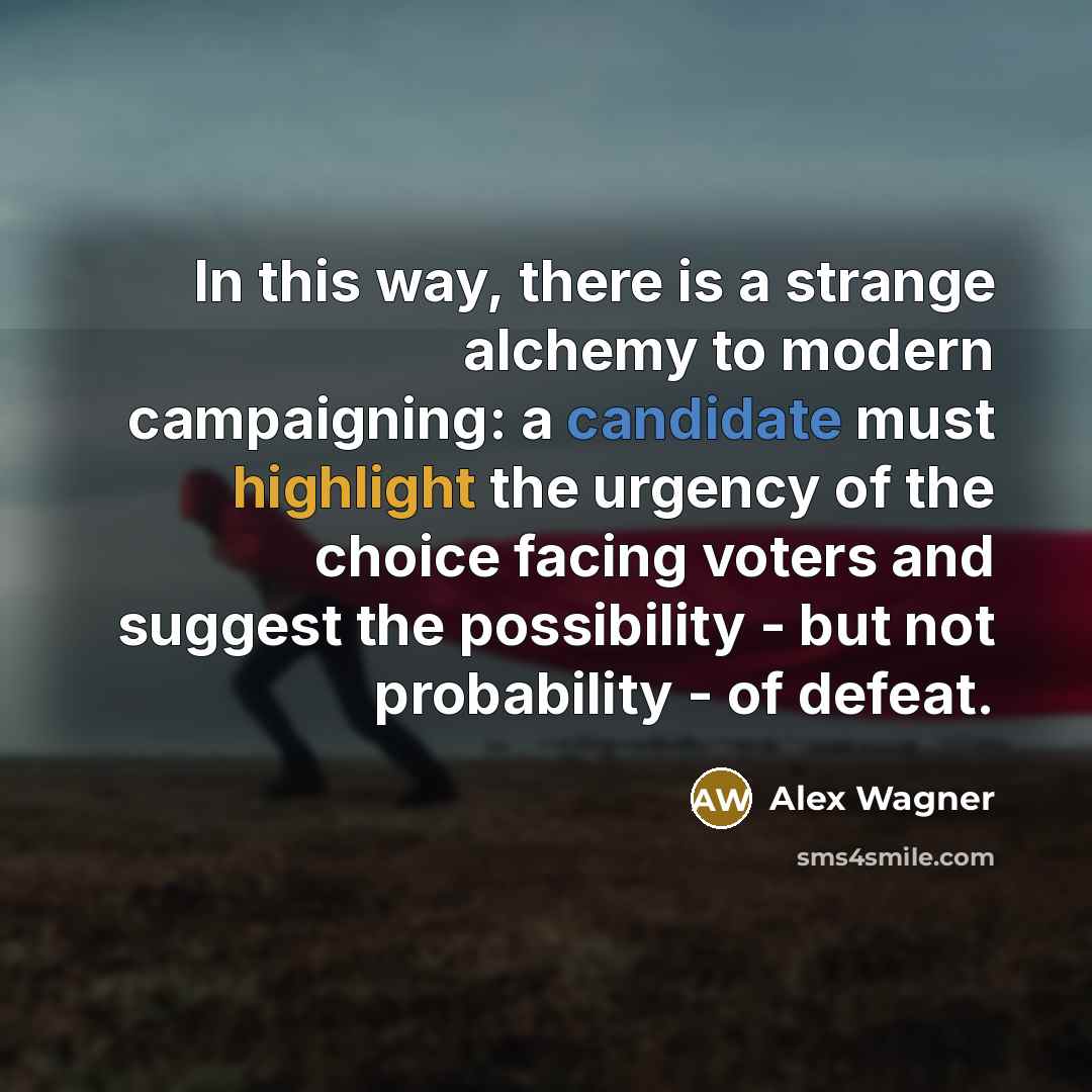 “In this way, there is a strange alchemy to modern campaigning: a candidate must highlight the urgency of the choice facing voters and suggest the possibility - but not probability - of defeat.” quote by Alex Wagner