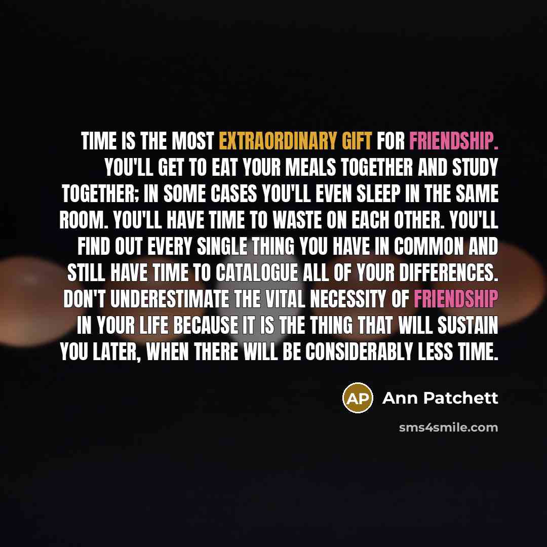 “Time is the most extraordinary gift for friendship. You'll get to eat your meals together and study together; in some cases you'll even sleep in the same room. You'll have time to waste on each other. You'll find out every single thing you have in common and still have time to catalogue all of…” quote by Ann Patchett