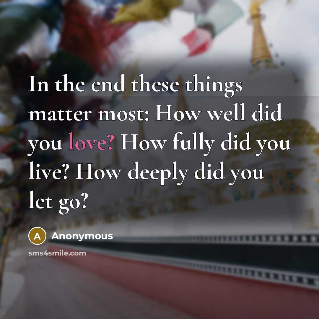 “In the end these things matter most: How well did you love? How fully did you live? How deeply did you let go?” quote by Anonymous