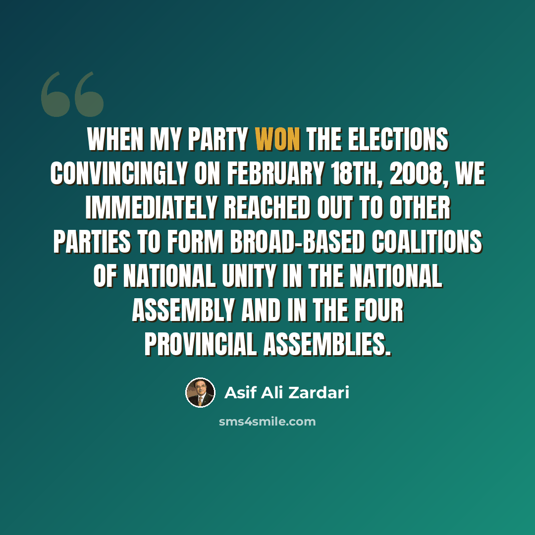 “When my party won the elections convincingly on February 18th, 2008, we immediately reached out to other parties to form broad-based coalitions of national unity in the National Assembly and in the four provincial assemblies.” quote by Asif Ali Zardari