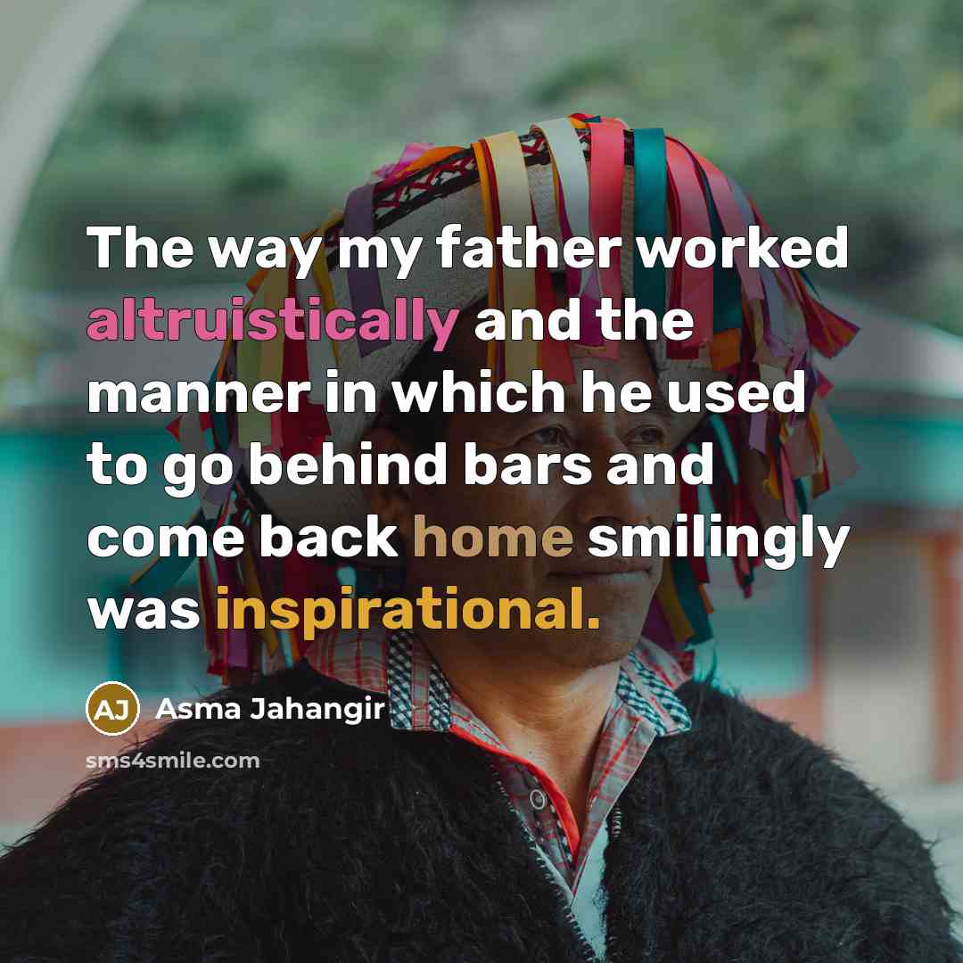 “The way my father worked altruistically and the manner in which he used to go behind bars and come back home smilingly was inspirational.” quote by Asma Jahangir
