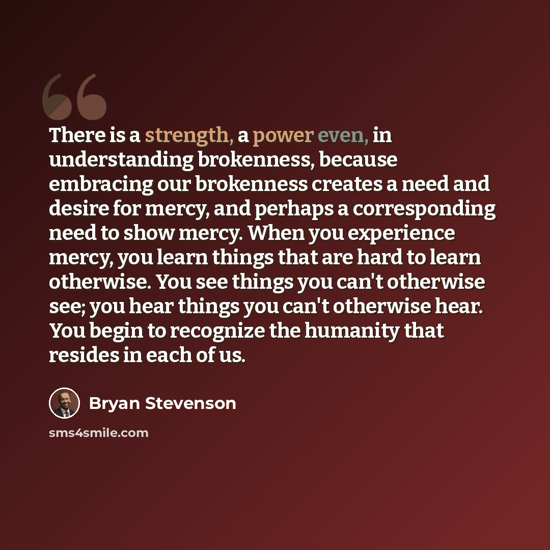 “There is a strength, a power even, in understanding brokenness, because embracing our brokenness creates a need and desire for mercy, and perhaps a corresponding need to show mercy. When you experience mercy, you learn things that are hard to learn otherwise. You see things you can't otherwise…” quote by Bryan Stevenson