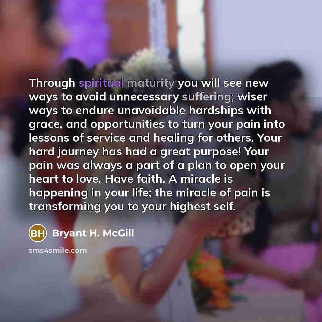 “Through spiritual maturity you will see new ways to avoid unnecessary suffering; wiser ways to endure unavoidable hardships with grace, and opportunities to turn your pain into lessons of service and healing for others. Your hard journey has had a great purpose! Your pain was always a part of a…” quote by Bryant H. McGill