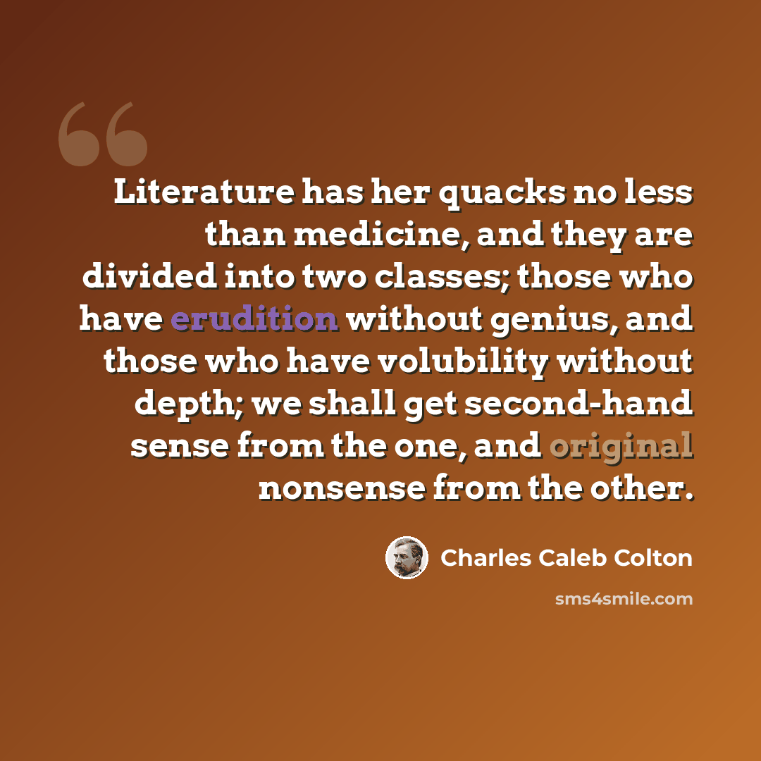 “Literature has her quacks no less than medicine, and they are divided into two classes; those who have erudition without genius, and those who have volubility without depth; we shall get second-hand sense from the one, and original nonsense from the other.” quote by Charles Caleb Colton