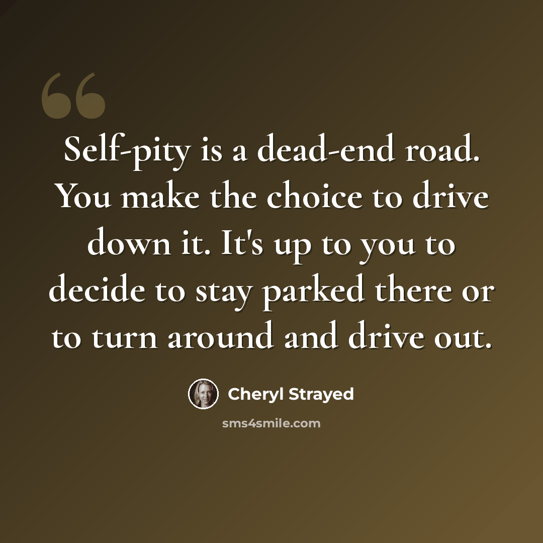 “Self-pity is a dead-end road. You make the choice to drive down it. It's up to you to decide to stay parked there or to turn around and drive out.” quote by Cheryl Strayed