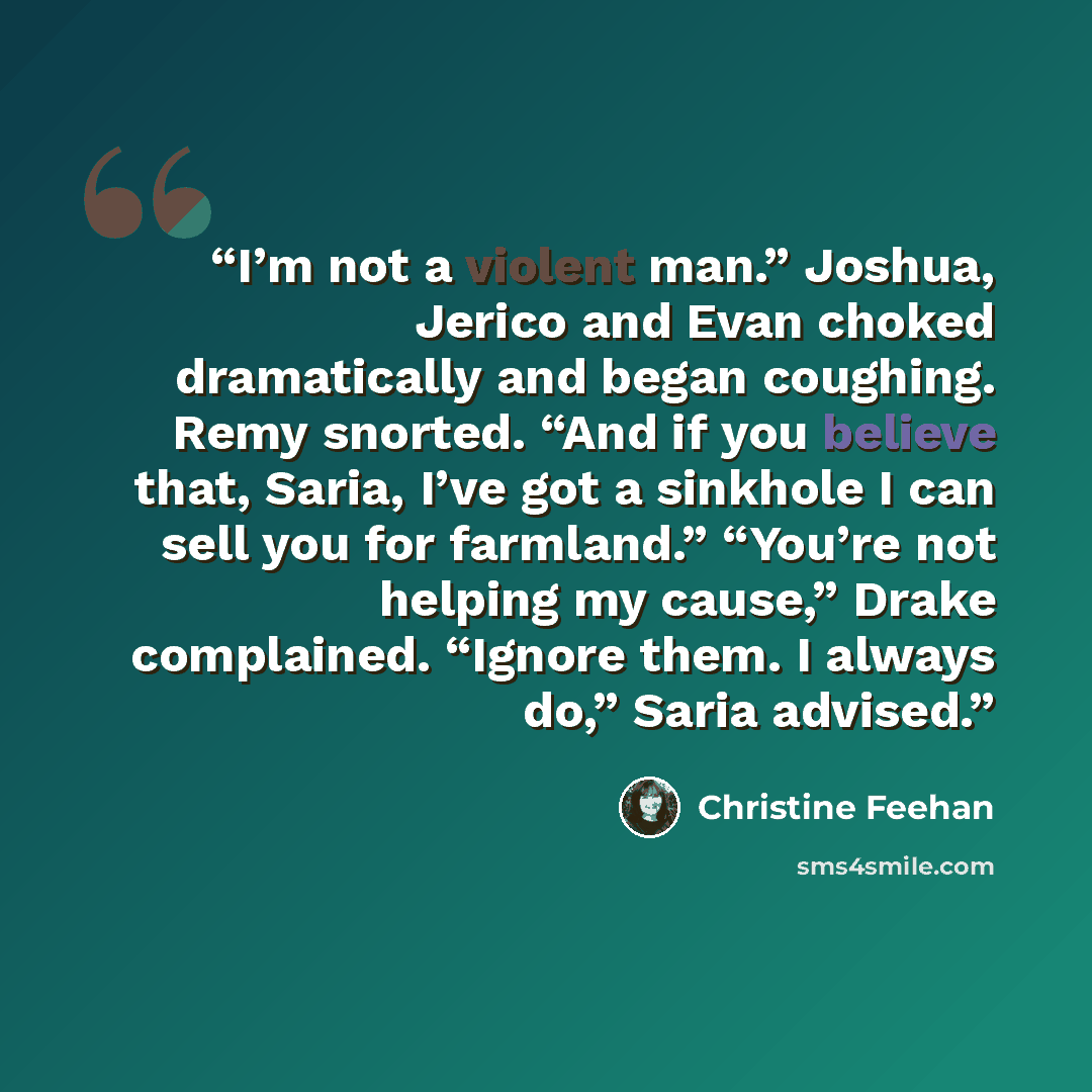 “I’m not a violent man.” Joshua, Jerico and Evan choked dramatically and began coughing. Remy snorted. “And if you believe that, Saria, I’ve got a sinkhole I can sell you for farmland.” “You’re not helping my cause,” Drake complained. “Ignore them. I always do,” Saria advised.” quote by Christine Feehan