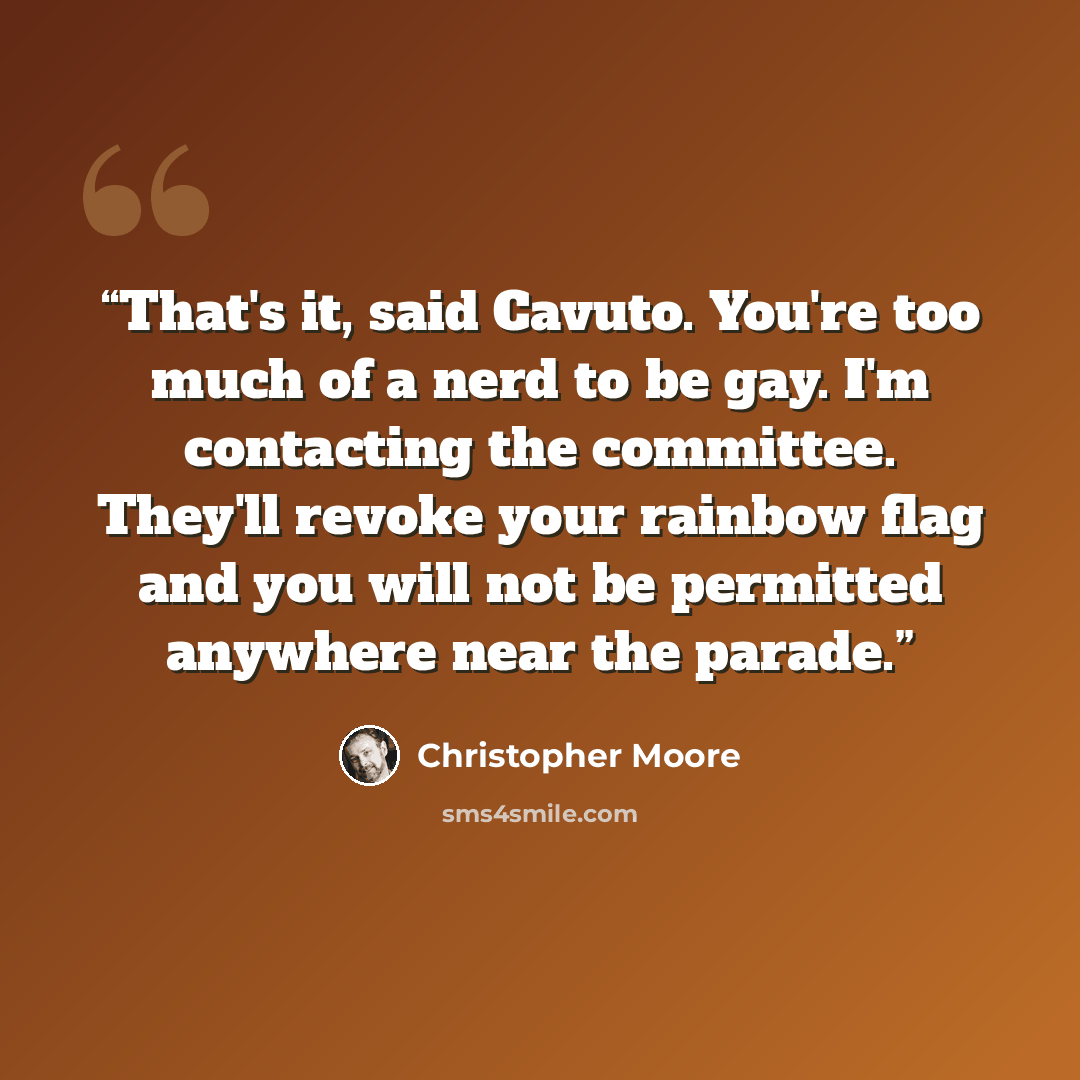 “That's it, said Cavuto. You're too much of a nerd to be gay. I'm contacting the committee. They'll revoke your rainbow flag and you will not be permitted anywhere near the parade.” quote by Christopher Moore