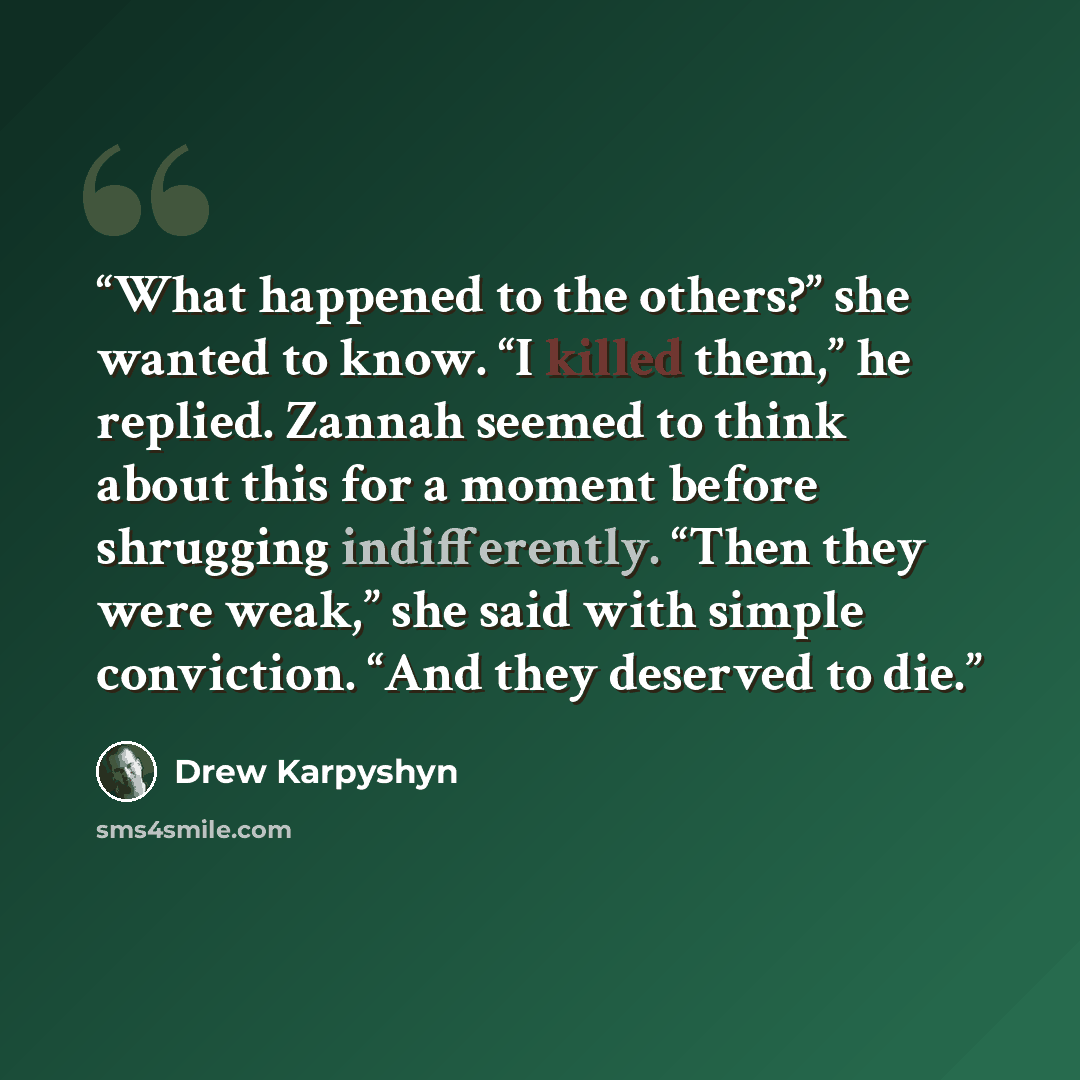 “What happened to the others?” she wanted to know. “I killed them,” he replied. Zannah seemed to think about this for a moment before shrugging indifferently. “Then they were weak,” she said with simple conviction. “And they deserved to die.” quote by Drew Karpyshyn