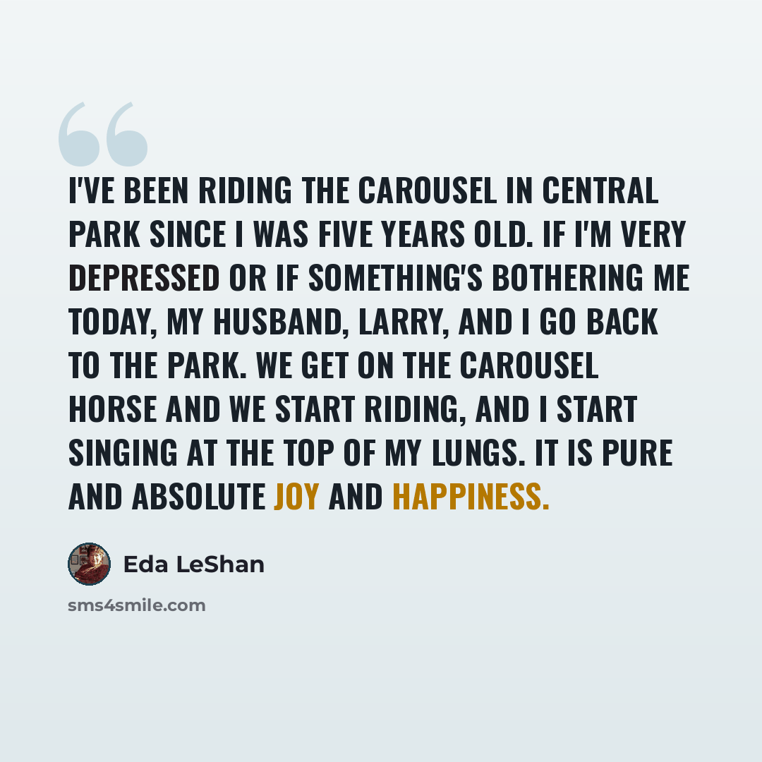 “I've been riding the carousel in Central Park since I was five years old. If I'm very depressed or if something's bothering me today, my husband, Larry, and I go back to the park. We get on the carousel horse and we start riding, and I start singing at the top of my lungs. It is pure and absolute…” quote by Eda LeShan