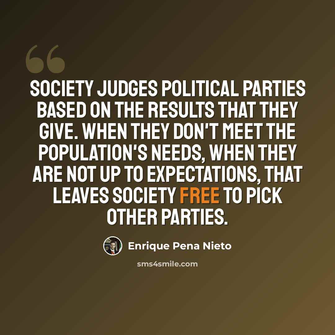 “Society judges political parties based on the results that they give. When they don't meet the population's needs, when they are not up to expectations, that leaves society free to pick other parties.” quote by Enrique Pena Nieto
