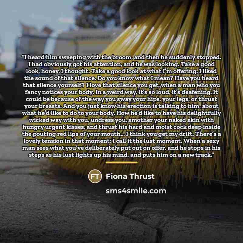 “I heard him sweeping with the broom, and then he suddenly stopped. I had obviously got his attention, and he was looking. Take a good look, honey, I thought. Take a good look at what I’m offering. I liked the sound of that silence. Do you know what I mean? Have you heard that silence yourself? I…” quote by Fiona Thrust