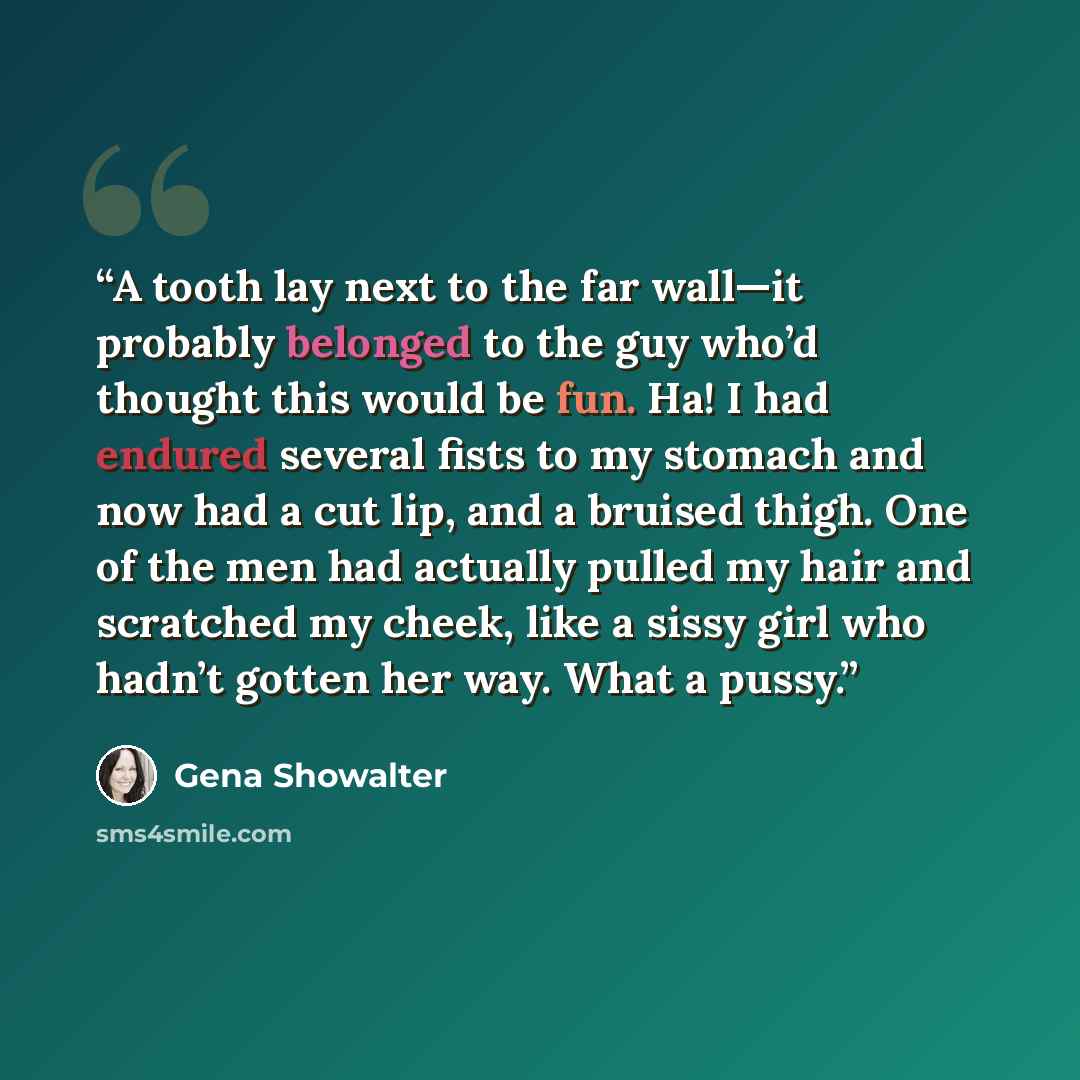 “A tooth lay next to the far wall—it probably belonged to the guy who’d thought this would be fun. Ha! I had endured several fists to my stomach and now had a cut lip, and a bruised thigh. One of the men had actually pulled my hair and scratched my cheek, like a sissy girl who hadn’t gotten her…” quote by Gena Showalter
