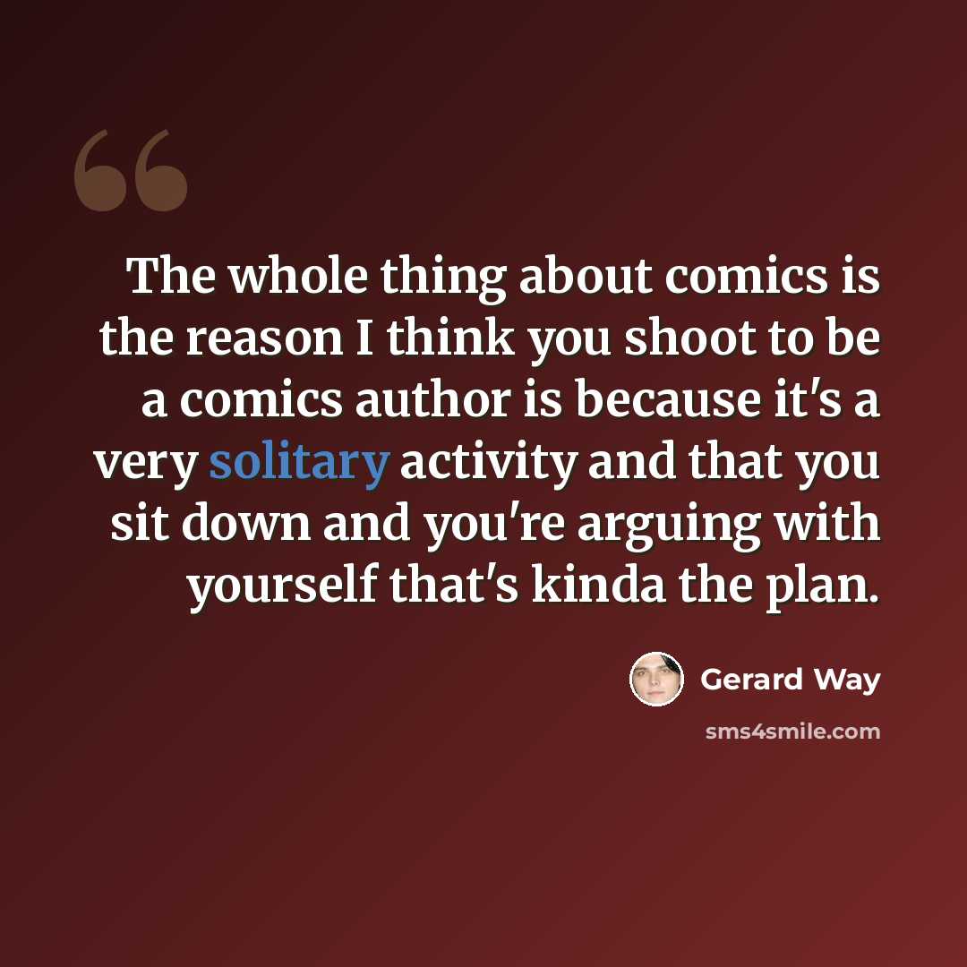 “The whole thing about comics is the reason I think you shoot to be a comics author is because it's a very solitary activity and that you sit down and you're arguing with yourself that's kinda the plan.” quote by Gerard Way