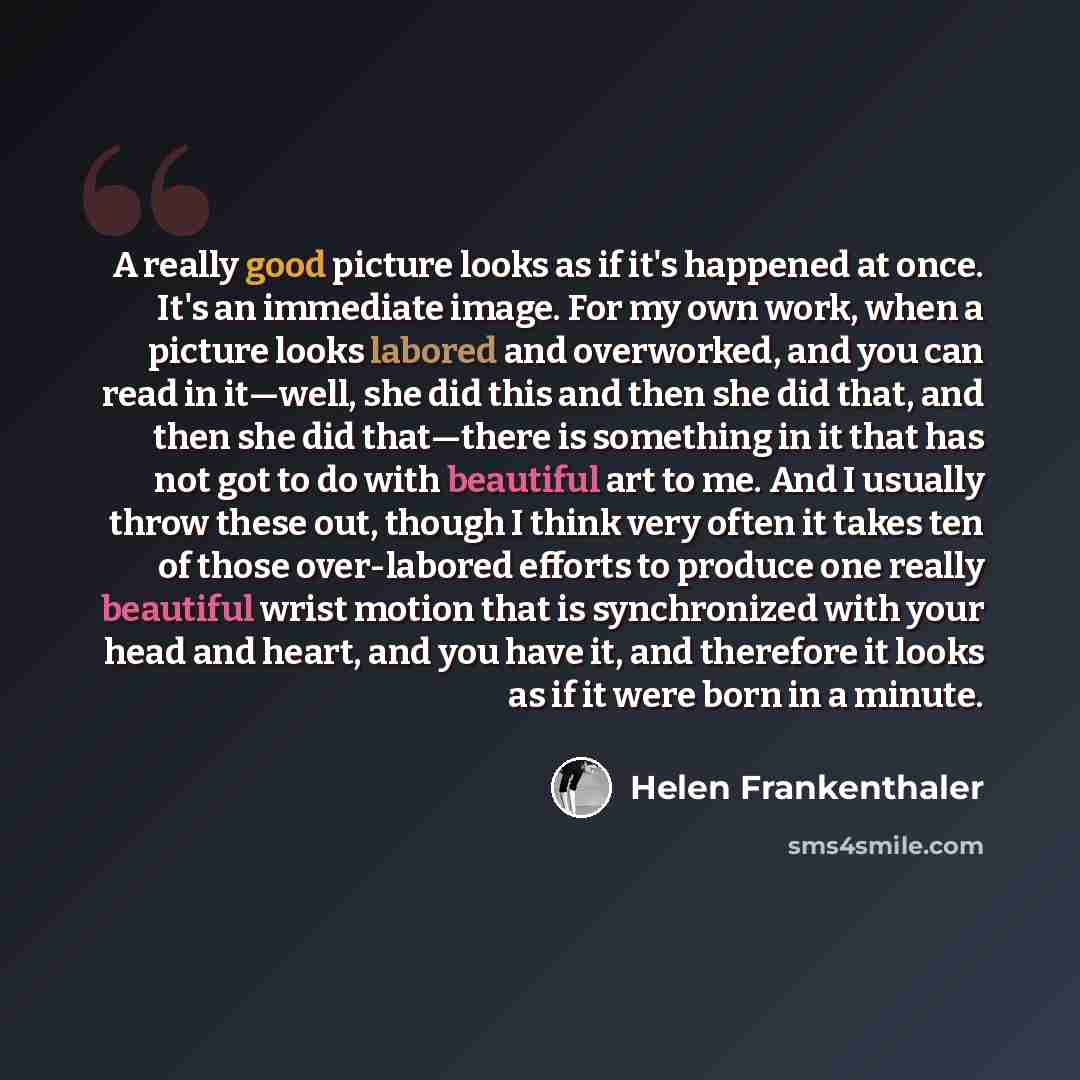 “A really good picture looks as if it's happened at once. It's an immediate image. For my own work, when a picture looks labored and overworked, and you can read in it—well, she did this and then she did that, and then she did that—there is something in it that has not got to do with beautiful art…” quote by Helen Frankenthaler